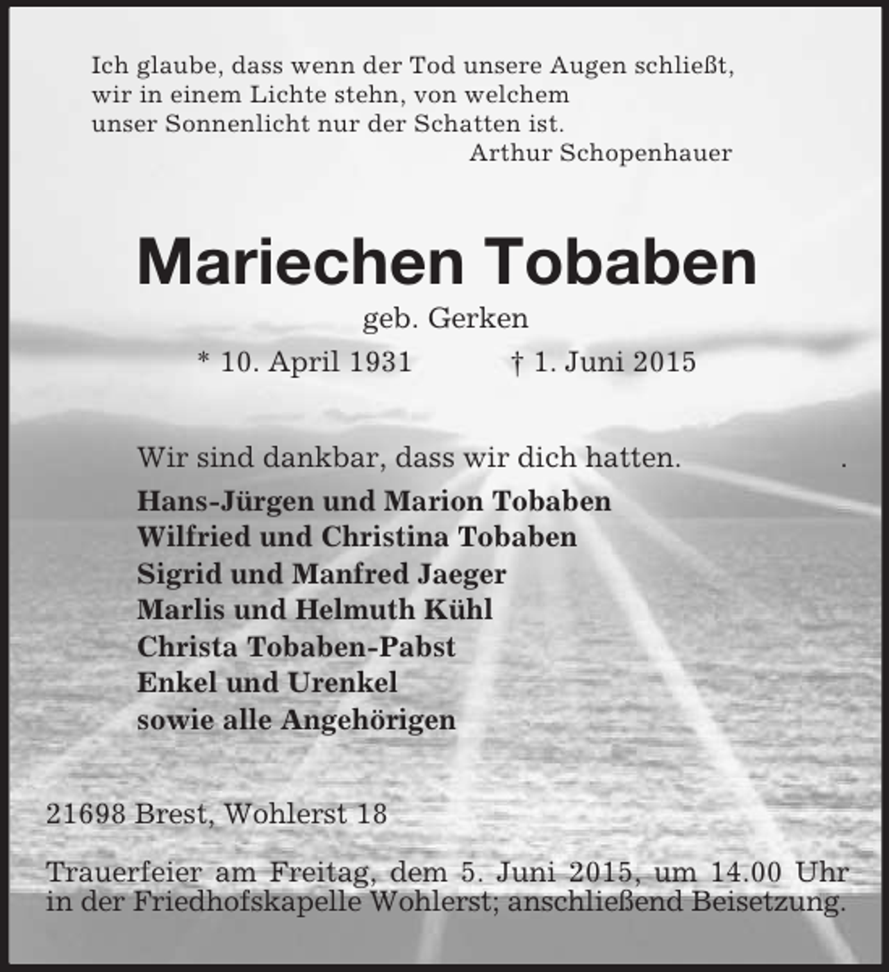 <p>Ich glaube, dass wenn der Tod unsere Augen schließt,<br />wir in einem Lichte stehn, von welchem<br />unser Sonnenlicht nur der Schatten ist.<br />Arthur Schopenhauer<br />Mariechen Tobaben<br />geb. Gerken<br />* 10. April 1931 † 1. Juni 2015<br />Wir sind dankbar, dass wir dich hatten. .<br />Hans-Jürgen und Marion Tobaben<br />Wilfried und Christina Tobaben<br />Sigrid und Manfred Jaeger<br />Marlis und Helmuth Kühl<br />Christa Tobaben-Pabst<br />Enkel und Urenkel<br />sowie alle Angehörigen<br />21698 Brest, Wohlerst 18</p><p>Trauerfeier am Freitag, dem 5. Juni 2015, um 14.00 Uhr<br />in der Friedhofskapelle Wohlerst; anschließend Beisetzung.</p>