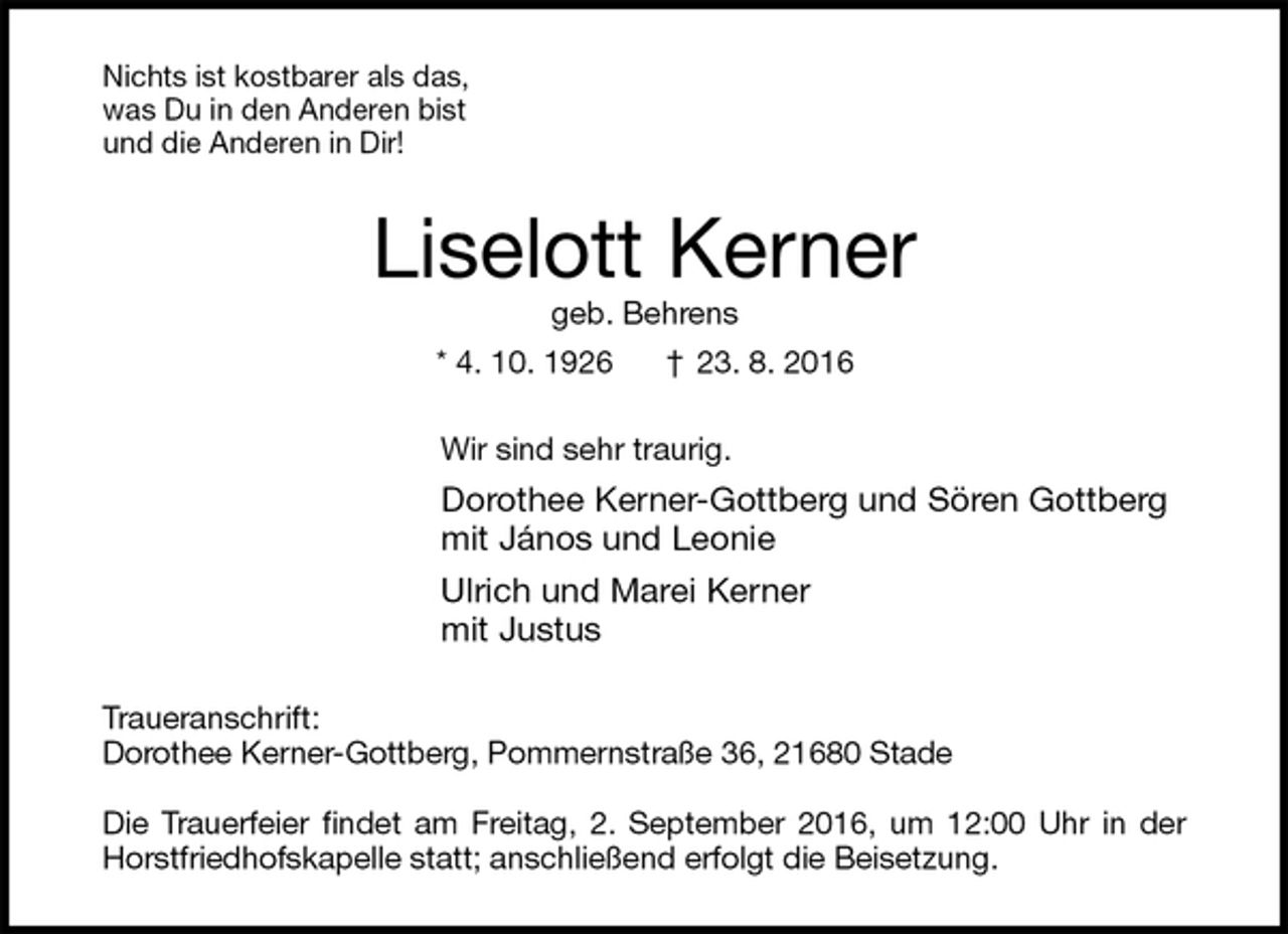 <p>Nichts ist kostbarer als das,<br />was Du in den Anderen bist<br />und die Anderen in Dir!<br />Liselott Kerner<br />geb. Behrens<br />* 4. 10. 1926 † 23. 8. 2016<br />Wir sind sehr traurig.<br />Dorothee Kerner-Gottberg und Sören Gottberg<br />mit János und Leonie<br />Ulrich und Marei Kerner<br />mit Justus<br />Traueranschrift:<br />Dorothee Kerner-Gottberg, Pommernstraße 36, 21680 Stade</p><p>Die Trauerfeier findet am Freitag, 2. September 2016, um 12:00 Uhr in der Horstfriedhofskapelle statt; anschließend erfolgt die Beisetzung.</p>