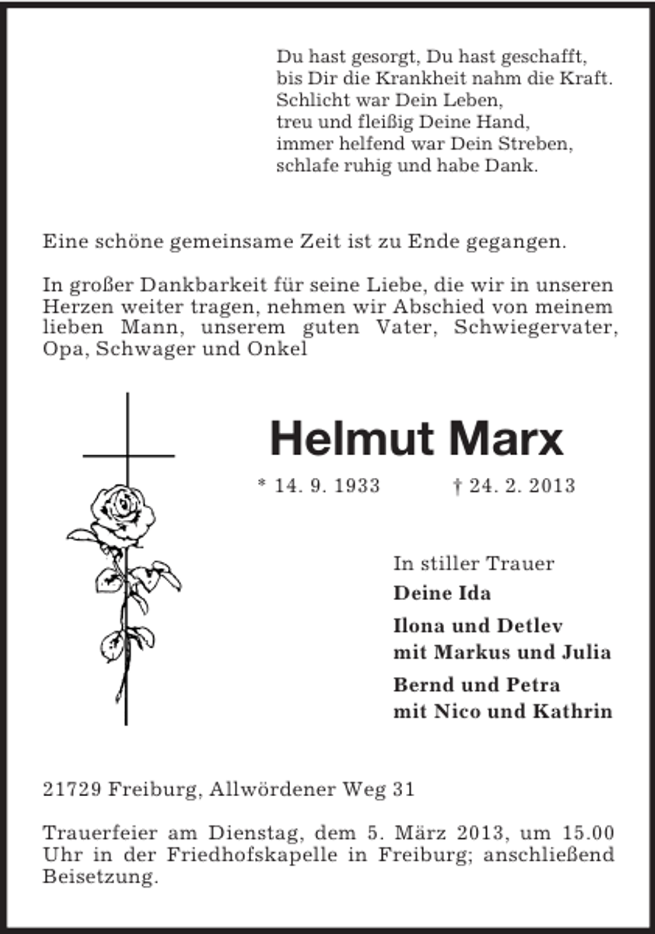 <p>Du hast gesorgt, Du hast geschafft,<br />bis Dir die Krankheit nahm die Kraft.<br />Schlicht war Dein Leben,<br />treu und fleißig Deine Hand,<br />immer helfend war Dein Streben,<br />schlafe ruhig und habe Dank.</p><p>Eine schöne gemeinsame Zeit ist zu Ende gegangen.<br />In großer Dankbarkeit für seine Liebe, die wir in unseren<br />Herzen weiter tragen, nehmen wir Abschied von meinem<br />lieben Mann, unserem guten Vater, Schwiegervater,<br />Opa, Schwager und Onkel</p><p>Helmut Marx<br />* 14. 9. 1933</p><p>† 24. 2. 2013</p><p>In stiller Trauer<br />Deine Ida<br />Ilona und Detlev<br />mit Markus und Julia<br />Bernd und Petra<br />mit Nico und Kathrin</p><p>21729 Freiburg, Allwördener Weg 31<br />Trauerfeier am Dienstag, dem 5. März 2013, um 15.00<br />Uhr in der Friedhofskapelle in Freiburg; anschließend<br />Beisetzung.</p>