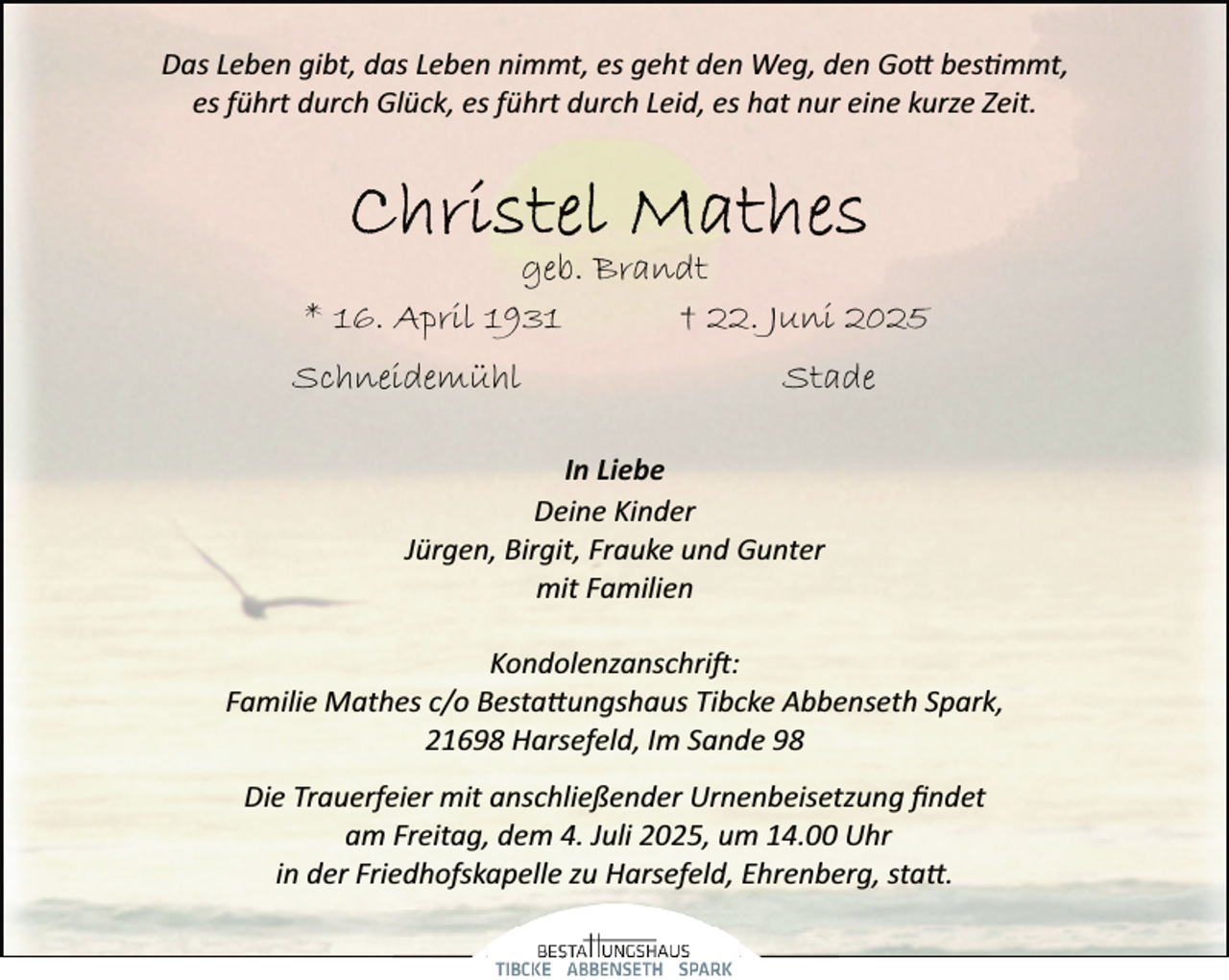 <p>Das Leben gibt, das Leben nimmt, es geht den Weg, den Go bestimmt,<br />es führt durch Glück, es führt durch Leid, es hat nur eine kurze Zeit.</p>
<p>geb. Brandt<br />* 16. April 1931<br />† 22. Juni 2025<br />Schneidemühl</p>
<p>Stade</p>
<p>In Liebe<br />Deine Kinder<br />Jürgen, Birgit, Frauke und Gunter<br />mit Familien<br />Kondolenzanschri :<br />Familie Mathes c/o Besta ungshaus Tibcke Abbenseth Spark,<br />21698 Harsefeld, Im Sande 98<br />Die Trauerfeier mit anschließender Urnenbeisetzung ﬁndet<br />am Freitag, dem 4. Juli 2025, um 14.00 Uhr<br />in der Friedhofskapelle zu Harsefeld, Ehrenberg, sta .</p>