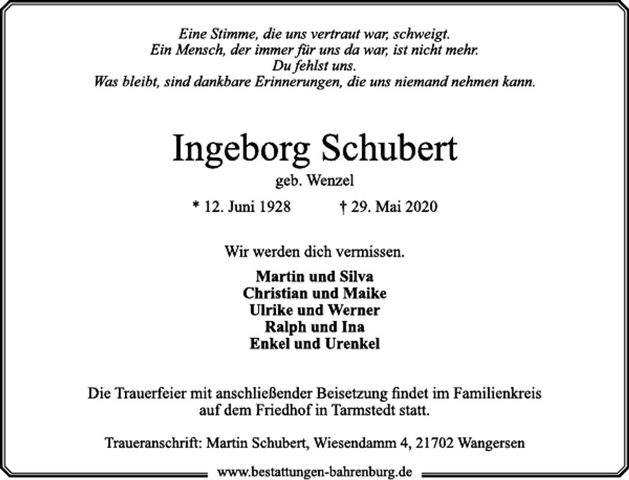 <p>Eine Stimme, die uns vertraut war, schweigt.<br />Ein Mensch, der immer für uns da war, ist nicht mehr.<br />Du fehlst uns.<br />Was bleibt, sind dankbare Erinnerungen, die uns niemand nehmen kann.<br />Ingeborg Schubert<br />geb. Wenzel<br />* 12. Juni 1928 † 29. Mai 2020<br />Wir werden dich vermissen.<br />Martin und Silva<br />Christian und Maike<br />Ulrike und Werner<br />Ralph und Ina<br />Enkel und Urenkel<br />Die Trauerfeier mit anschließender Beisetzung findet im Familienkreis<br />auf dem Friedhof in Tarmstedt statt.<br />Traueranschrift: Martin Schubert, Wiesendamm 4, 21702 Wangersen</p>