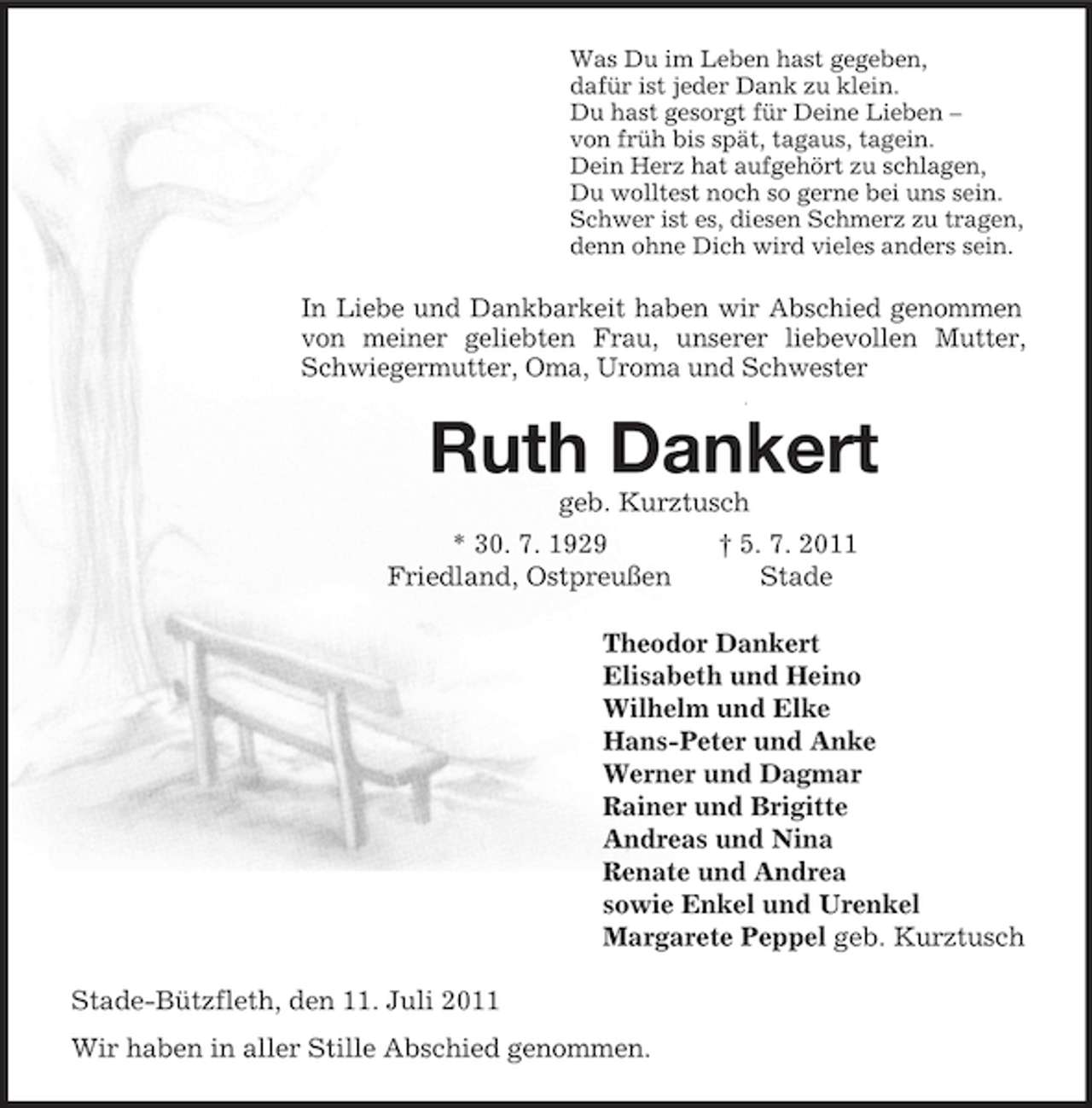<p>Was Du im Leben hast gegeben,<br />dafür ist jeder Dank zu klein.<br />Du hast gesorgt für Deine Lieben –<br />von früh bis spät, tagaus, tagein.<br />Dein Herz hat aufgehört zu schlagen,<br />Du wolltest noch so gerne bei uns sein.<br />Schwer ist es, diesen Schmerz zu tragen,<br />denn ohne Dich wird vieles anders sein.<br />In Liebe und Dankbarkeit haben wir Abschied genommen von meiner geliebten Frau, unserer liebevollen Mutter, Schwiegermutter, Oma, Uroma und Schwester<br />Ruth Dankert<br />geb. Kurztusch<br />* 30. 7. 1929 † 5. 7. 2011<br />Friedland, Ostpreußen Stade<br />Theodor Dankert<br />Elisabeth und Heino<br />Wilhelm und Elke<br />Hans-Peter und Anke<br />Werner und Dagmar<br />Rainer und Brigitte<br />Andreas und Nina<br />Renate und Andrea<br />sowie Enkel und Urenkel<br />Margarete Peppel geb. Kurztusch<br />Stade-Bützfleth, den 11. Juli 2011<br />Wir haben in aller Stille Abschied genommen.</p>