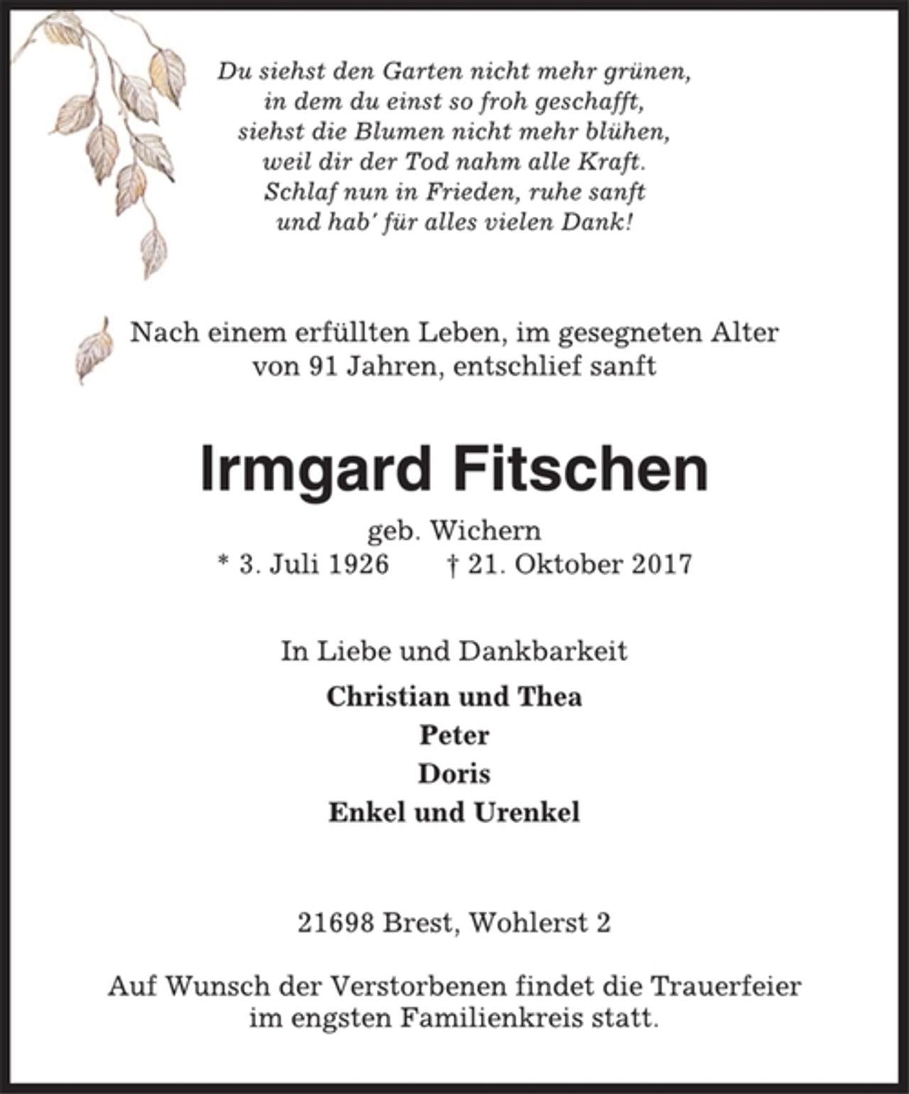 <p>Du siehst den Garten nicht mehr grünen,<br />in dem du einst so froh geschafft,<br />siehst die Blumen nicht mehr blühen,<br />weil dir der Tod nahm alle Kraft.<br />Schlaf nun in Frieden, ruhe sanft<br />und hab' für alles vielen Dank!<br />Nach einem erfüllten Leben, im gesegneten Alter<br />von 91 Jahren, entschlief sanft<br />Irmgard Fitschen<br />geb. Wichern<br />* 3. Juli 1926 † 21. Oktober 2017<br />In Liebe und Dankbarkeit<br />Christian und Thea<br />Peter<br />Doris<br />Enkel und Urenkel<br />21698 Brest, Wohlerst 2<br />Auf Wunsch der Verstorbenen findet die Trauerfeier<br />im engsten Familienkreis statt.</p>
