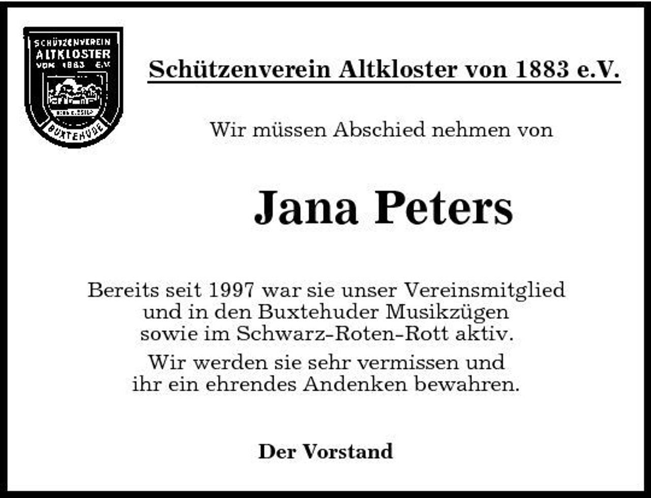 <p>Schützenverein Altkloster von 1883 e.V.<br />Wir müssen Abschied nehmen von</p>
<p>Jana Peters<br />Bereits seit 1997 war sie unser Vereinsmitglied und in den Buxtehuder Musikzügen sowie im Schwarz-Roten-Rott aktiv. Wir werden sie sehr vermissen und ihr ein ehrendes Andenken bewahren. Der Vorstand</p>