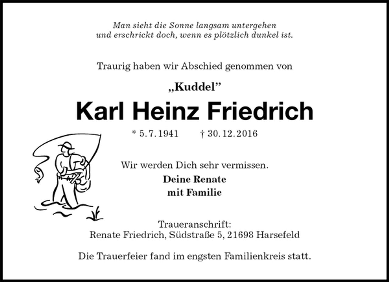 <p>Man sieht die Sonne langsam untergehen<br />und erschrickt doch, wenn es plötzlich dunkel ist.<br />Traurig haben wir Abschied genommen von</p><p>„Kuddel”<br />Karl Heinz Friedrich<br />* 5. 7. 1941 † 30. 12. 2016<br />Wir werden Dich sehr vermissen.<br />Deine Renate<br />mit Familie<br />Traueranschrift:<br />Renate Friedrich, Südstraße 5, 21698 Harsefeld</p><p>Die Trauerfeier fand im engsten Familienkreis statt.</p>