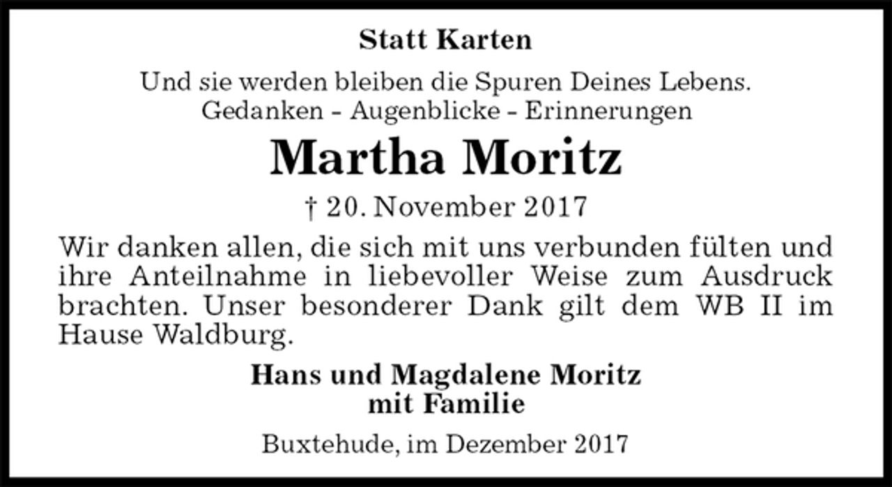 <p>Statt Karten<br />Und sie werden bleiben die Spuren Deines Lebens.<br />Gedanken - Augenblicke - Erinnerungen<br />Martha Moritz<br />† 20. November 2017<br />Wir danken allen, die sich mit uns verbunden fülten und ihre Anteilnahme in liebevoller Weise zum Ausdruck brachten. Unser besonderer Dank gilt dem WB II im Hause Waldburg.<br />Hans und Magdalene Moritz<br />mit Familie<br />Buxtehude, im Dezember 2017</p>
