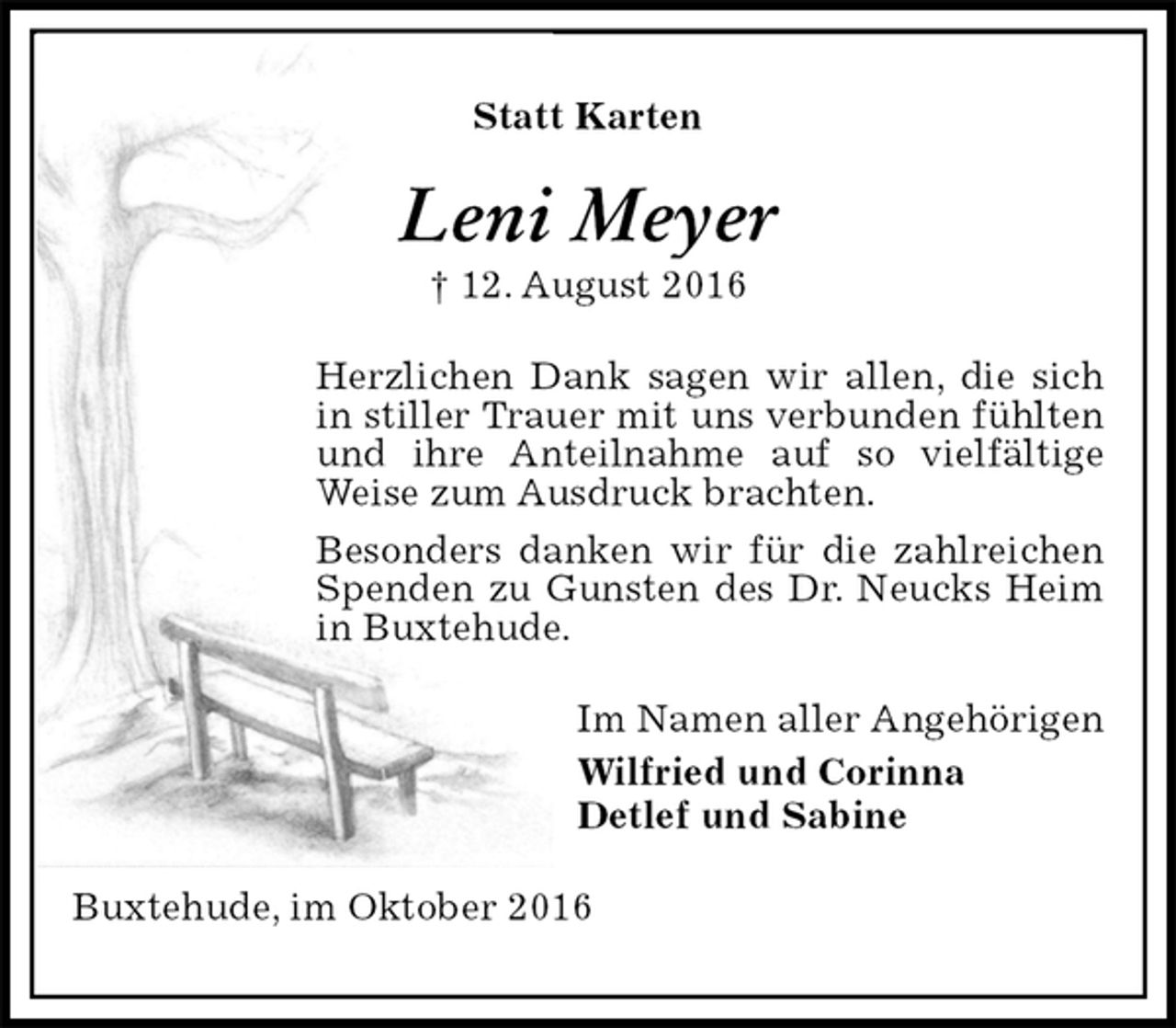<p>Statt Karten<br />Leni Meyer<br />† 12. August 2016<br />Herzlichen Dank sagen wir allen, die sich in stiller Trauer mit uns verbunden fühlten und ihre Anteilnahme auf so vielfältige Weise zum Ausdruck brachten.<br />Besonders danken wir für die zahlreichen Spenden zu Gunsten des Dr. Neucks Heim in Buxtehude.<br />Im Namen aller Angehörigen<br />Wilfried und Corinna<br />Detlef und Sabine<br />Buxtehude, im Oktober 2016</p>