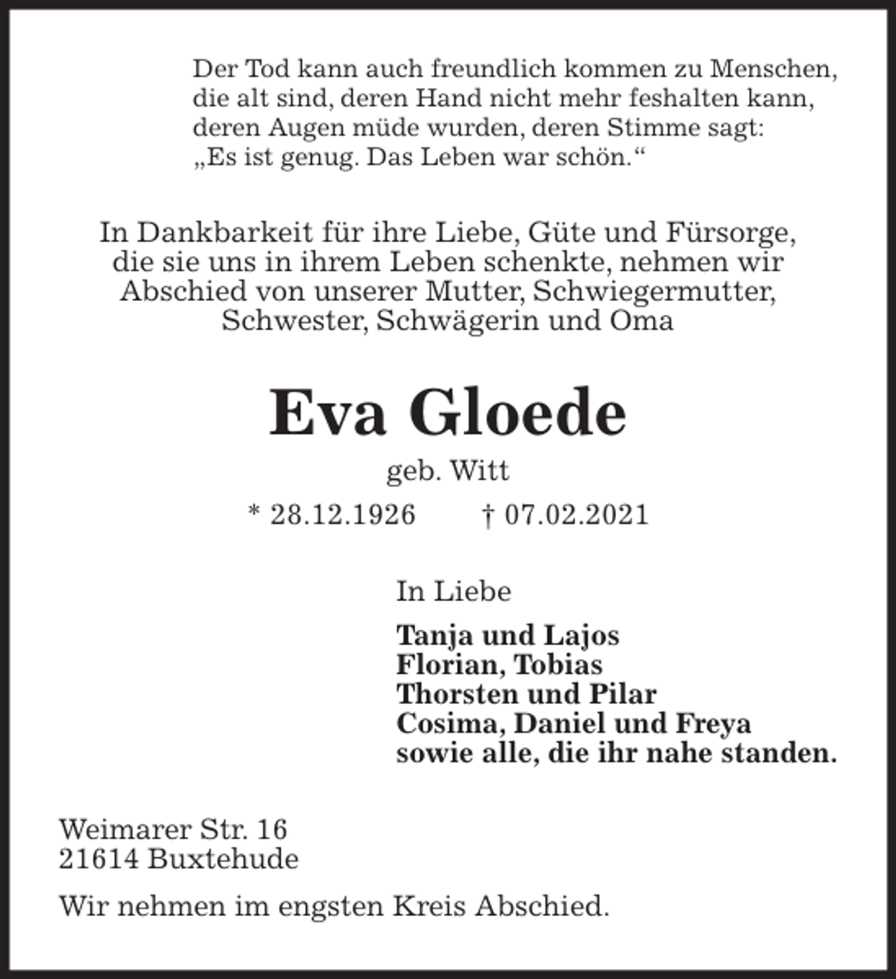 <p>Der Tod kann auch freundlich kommen zu Menschen,<br />die alt sind, deren Hand nicht mehr feshalten kann,<br />deren Augen müde wurden, deren Stimme sagt:<br />„Es ist genug. Das Leben war schön.“<br />In Dankbarkeit für ihre Liebe, Güte und Fürsorge,<br />die sie uns in ihrem Leben schenkte, nehmen wir<br />Abschied von unserer Mutter, Schwiegermutter,<br />Schwester, Schwägerin und Oma<br />Eva Gloede<br />geb. Witt<br />* 28.12.1926 † 07.02.2021<br />In Liebe<br />Tanja und Lajos<br />Florian, Tobias<br />Thorsten und Pilar<br />Cosima, Daniel und Freya<br />sowie alle, die ihr nahe standen.<br />Weimarer Str. 16<br />21614 Buxtehude<br />Wir nehmen im engsten Kreis Abschied.</p>