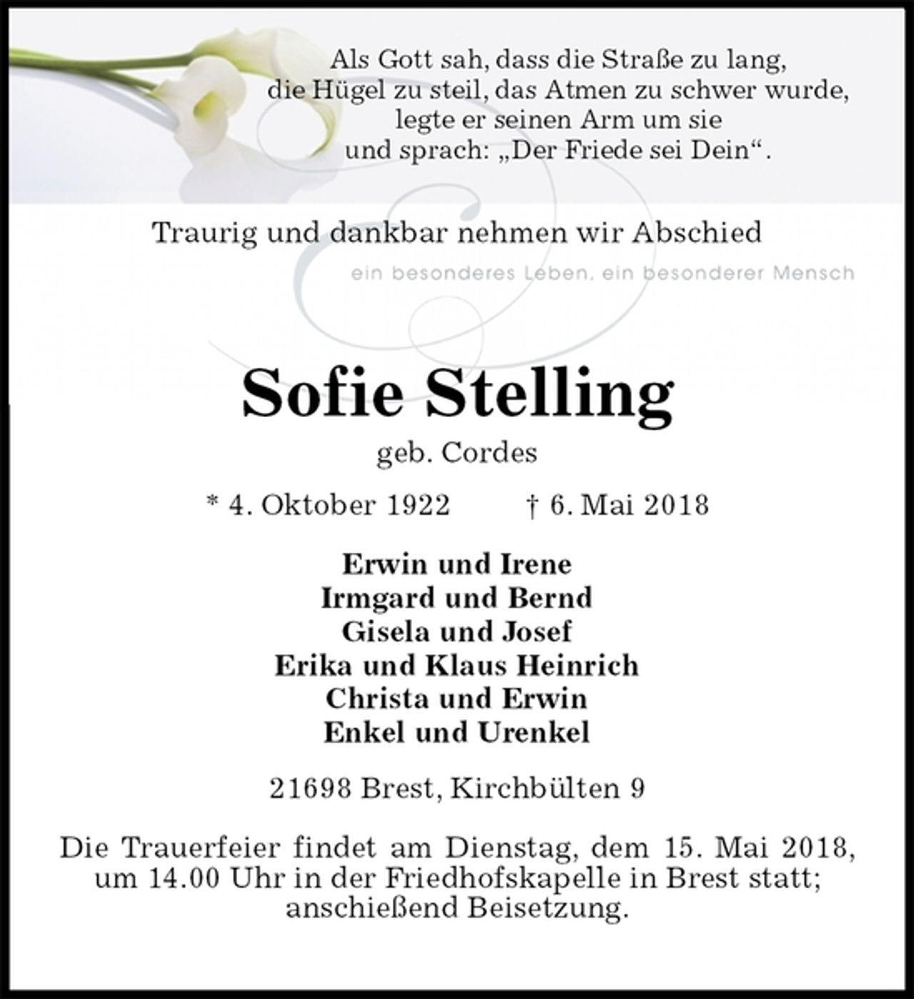 <p>Als Gott sah, dass die Straße zu lang,<br />die Hügel zu steil, das Atmen zu schwer wurde,<br />legte er seinen Arm um sie<br />und sprach: „Der Friede sei Dein“.</p>
<p>Traurig und dankbar nehmen wir Abschied</p>
<p>Sofie Stelling<br />geb. Cordes<br />* 4. Oktober 1922 † 6. Mai 2018<br />Erwin und Irene<br />Irmgard und Bernd<br />Gisela und Josef<br />Erika und Klaus Heinrich<br />Christa und Erwin<br />Enkel und Urenkel<br />21698 Brest, Kirchbülten 9</p>
<p>Die Trauerfeier findet am Dienstag, dem 15. Mai 2018, um 14.00 Uhr in der Friedhofskapelle in Brest statt;<br />anschießend Beisetzung.</p>