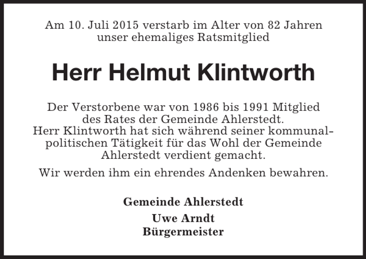 <p>Am 10. Juli 2015 verstarb im Alter von 82 Jahren<br />unser ehemaliges Ratsmitglied<br />Herr Helmut Klintworth<br />Der Verstorbene war von 1986 bis 1991 Mitglied<br />des Rates der Gemeinde Ahlerstedt.<br />Herr Klintworth hat sich während seiner kommunal-<br />politischen Tätigkeit für das Wohl der Gemeinde<br />Ahlerstedt verdient gemacht.<br />Wir werden ihm ein ehrendes Andenken bewahren.<br />Gemeinde Ahlerstedt<br />Uwe Arndt<br />Bürgermeister</p>