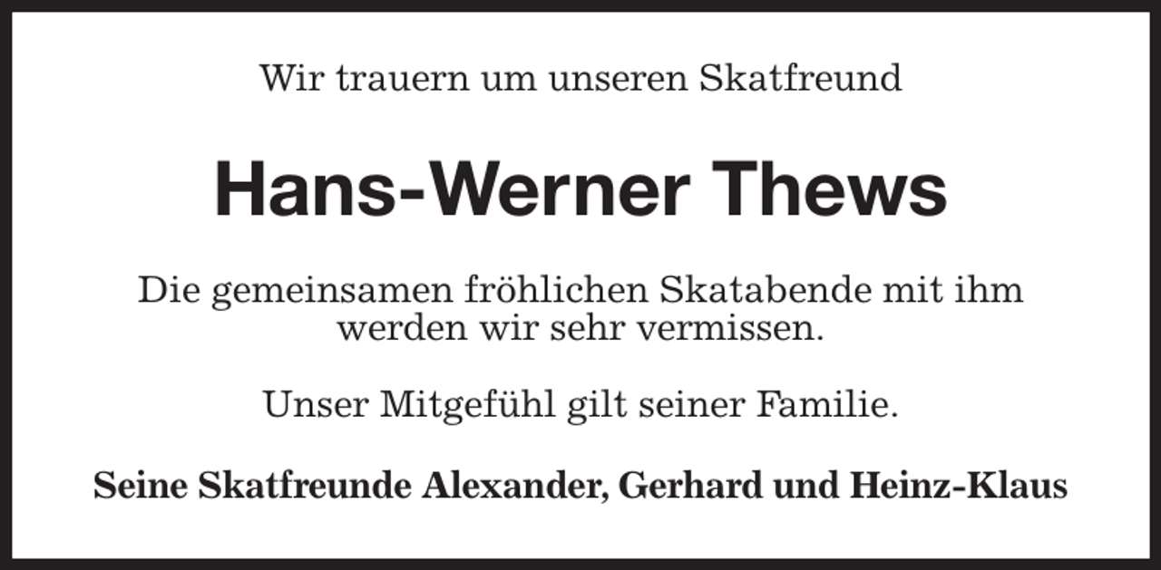 <p>Wir trauern um unseren Skatfreund<br />Hans-Werner Thews<br />Die gemeinsamen fröhlichen Skatabende mit ihm<br />werden wir sehr vermissen.<br />Unser Mitgefühl gilt seiner Familie.<br />Seine Skatfreunde Alexander, Gerhard und Heinz-Klaus</p>