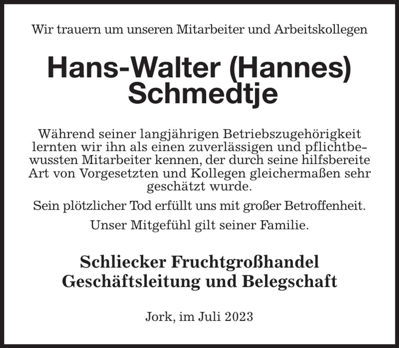 <p>Wir trauern um unseren Mitarbeiter und Arbeitskollegen<br />Hans-Walter (Hannes) Schmedtje<br />Während seiner langjährigen Betriebszugehörigkeit lernten wir ihn als einen zuverlässigen und pflichtbewussten Mitarbeiter kennen, der durch seine hilfsbereite Art von Vorgesetzten und Kollegen gleichermaßen sehr geschätzt wurde.</p><p>Sein plötzlicher Tod erfüllt uns mit großer Betroffenheit.</p><p>Unser Mitgefühl gilt seiner Familie.<br />Schliecker Fruchtgroßhandel<br />Geschäftsleitung und Belegschaft<br />Jork, im Juli 2023</p>
