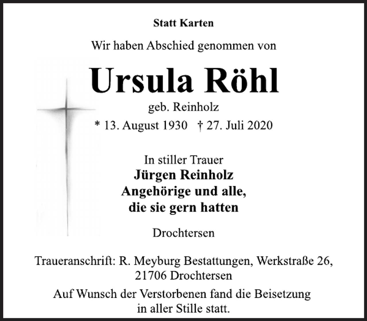 <p>Statt Karten<br />Ursula Röhl<br />geb. Reinholz<br />* 13. August 1930 † 27. Juli 2020<br />In stiller Trauer<br />Jürgen Reinholz<br />Angehörige und alle,<br />die sie gern hatten<br />Drochtersen<br />Traueranschrift: R. Meyburg Bestattungen, Werkstraße 26,<br />21706 Drochtersen<br />Auf Wunsch der Verstorbenen fand die Beisetzung<br />in aller Stille statt.</p>
