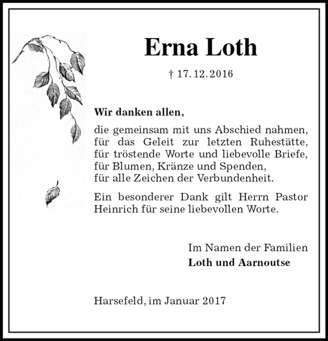 <p>Erna Loth<br />† 17. 12. 2016<br />Wir danken allen,<br />die gemeinsam mit uns Abschied nahmen,<br />für das Geleit zur letzten Ruhestätte,<br />für tröstende Worte und liebevolle Briefe,<br />für Blumen, Kränze und Spenden,<br />für alle Zeichen der Verbundenheit.<br />Ein besonderer Dank gilt Herrn Pastor Heinrich für seine liebevollen Worte.<br />Im Namen der Familien<br />Loth und Aarnoutse<br />Harsefeld, im Januar 2017</p>