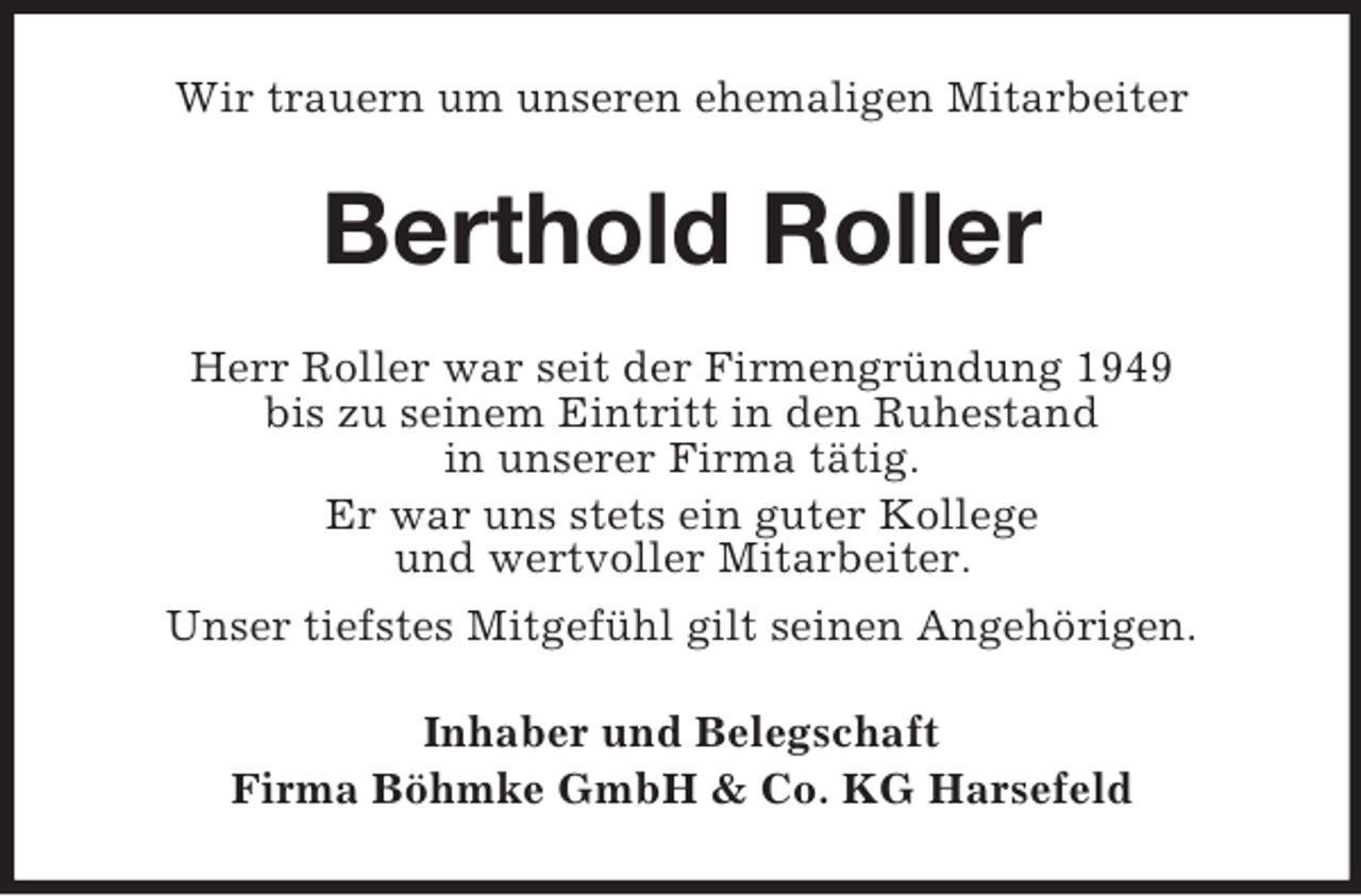 <p>Wir trauern um unseren ehemaligen Mitarbeiter</p><p>Berthold Roller<br />Herr Roller war seit der Firmengründung 1949<br />bis zu seinem Eintritt in den Ruhestand<br />in unserer Firma tätig.<br />Er war uns stets ein guter Kollege<br />und wertvoller Mitarbeiter.<br />Unser tiefstes Mitgefühl gilt seinen Angehörigen.<br />Inhaber und Belegschaft<br />Firma Böhmke GmbH &amp; Co. KG Harsefeld</p>