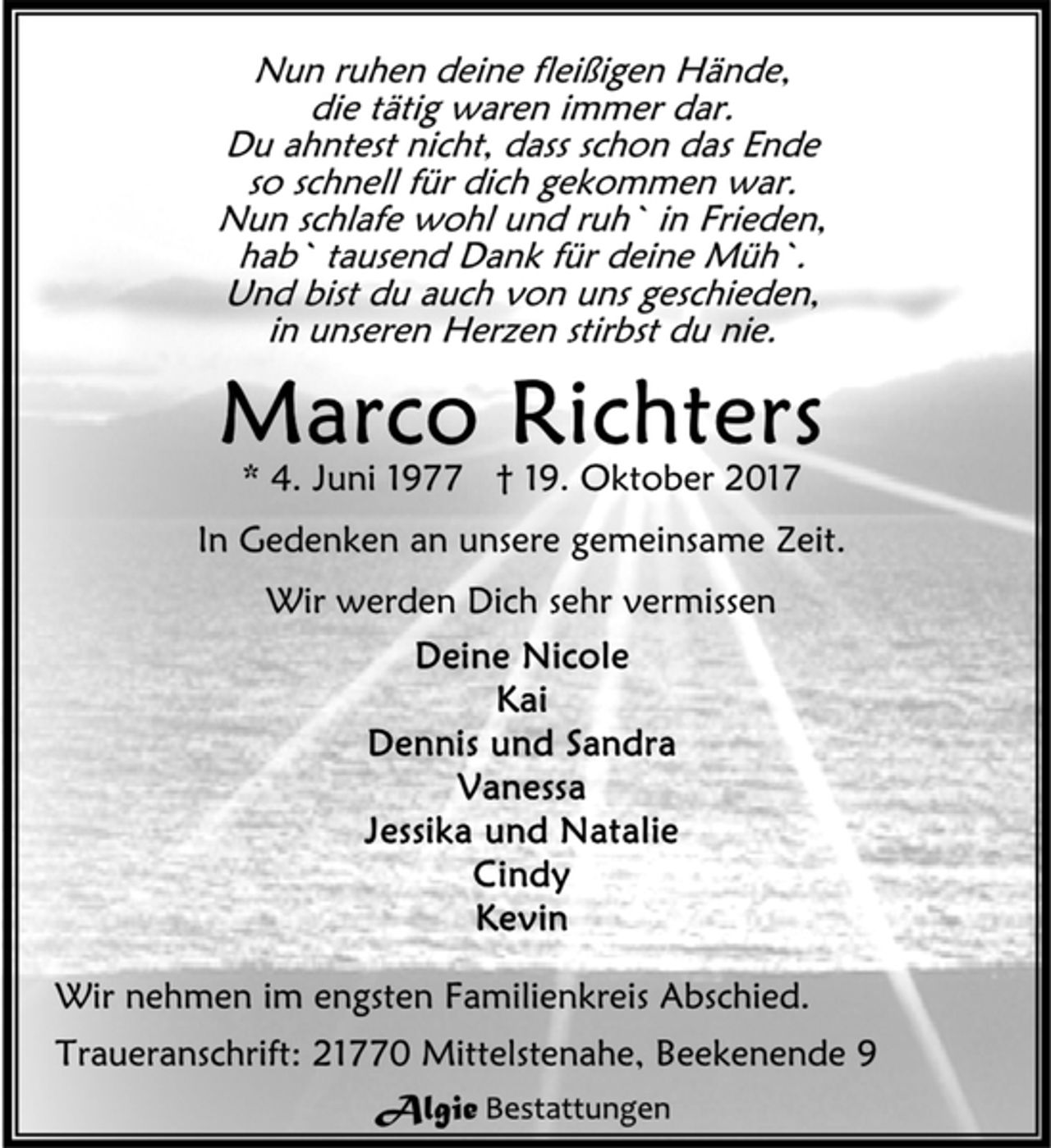 <p>Nun ruhen deine fleißigen Hände,<br />die tätig waren immer dar.<br />Du ahntest nicht, dass schon das Ende<br />so schnell für dich gekommen war.<br />Nun schlafe wohl und ruh` in Frieden,<br />hab` tausend Dank für deine Müh`.<br />Und bist du auch von uns geschieden,<br />in unseren Herzen stirbst du nie.<br />Marco Richters<br />* 4. Juni 1977 † 19. Oktober 2017<br />In Gedenken an unsere gemeinsame Zeit.<br />Wir werden Dich sehr vermissen<br />Deine Nicole<br />Kai<br />Dennis und Sandra<br />Vanessa<br />Jessika und Natalie<br />Cindy<br />Kevin<br />Wir nehmen im engsten Familienkreis Abschied.<br />Traueranschrift: 21770 Mittelstenahe, Beekenende</p>