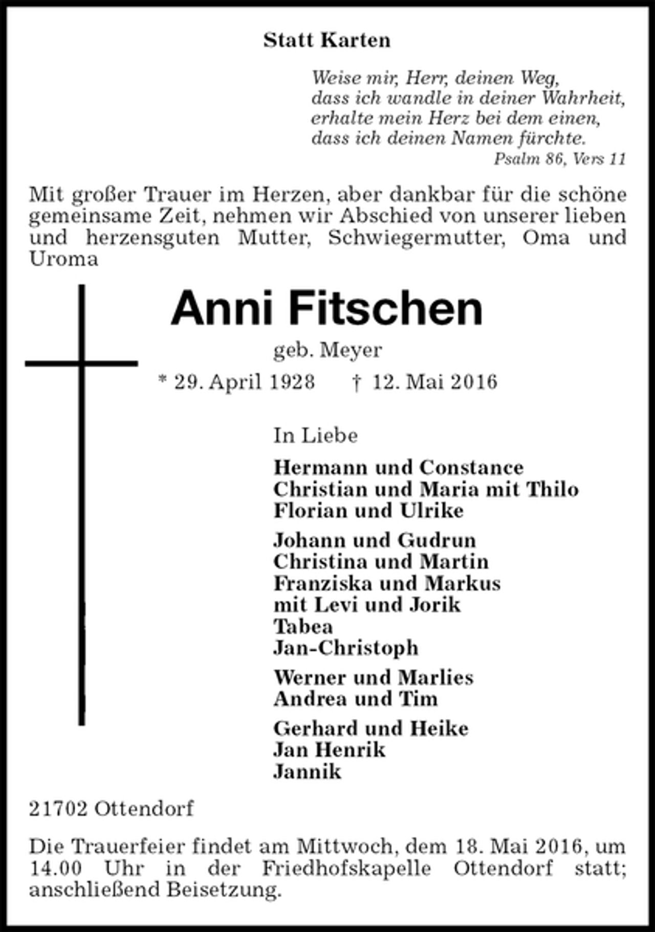 <p>Statt Karten<br />Weise mir, Herr, deinen Weg,<br />dass ich wandle in deiner Wahrheit,<br />erhalte mein Herz bei dem einen,<br />dass ich deinen Namen fürchte.<br />Psalm 86, Vers 11<br />Mit großer Trauer im Herzen, aber dankbar für die schöne gemeinsame Zeit, nehmen wir Abschied von unserer lieben und herzensguten Mutter, Schwiegermutter, Oma und<br />Uroma<br />Anni Fitschen<br />geb. Meyer<br />* 29. April 1928 † 12. Mai 2016<br />In Liebe<br />Hermann und Constance<br />Christian und Maria mit Thilo<br />Florian und Ulrike<br />Johann und Gudrun<br />Christina und Martin<br />Franziska und Markus<br />mit Levi und Jorik<br />Tabea<br />Jan-Christoph<br />Werner und Marlies<br />Andrea und Tim<br />Gerhard und Heike<br />Jan Henrik<br />Jannik<br />21702 Ottendorf<br />Die Trauerfeier findet am Mittwoch, dem 18. Mai 2016, um 14.00 Uhr in der Friedhofskapelle Ottendorf statt;<br />anschließend Beisetzung.</p>