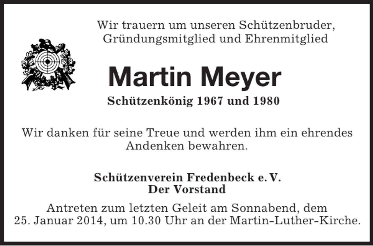 <p>Wir trauern um unseren Schützenbruder,<br />Gründungsmitglied und Ehrenmitglied<br />Martin Meyer<br />Schützenkönig 1967 und 1980<br />Wir danken für seine Treue und werden ihm ein ehrendes Andenken bewahren.<br />Schützenverein Fredenbeck e. V.<br />Der Vorstand<br />Antreten zum letzten Geleit am Sonnabend, dem<br />25. Januar 2014, um 10.30 Uhr an der Martin-Luther-Kirche.</p>