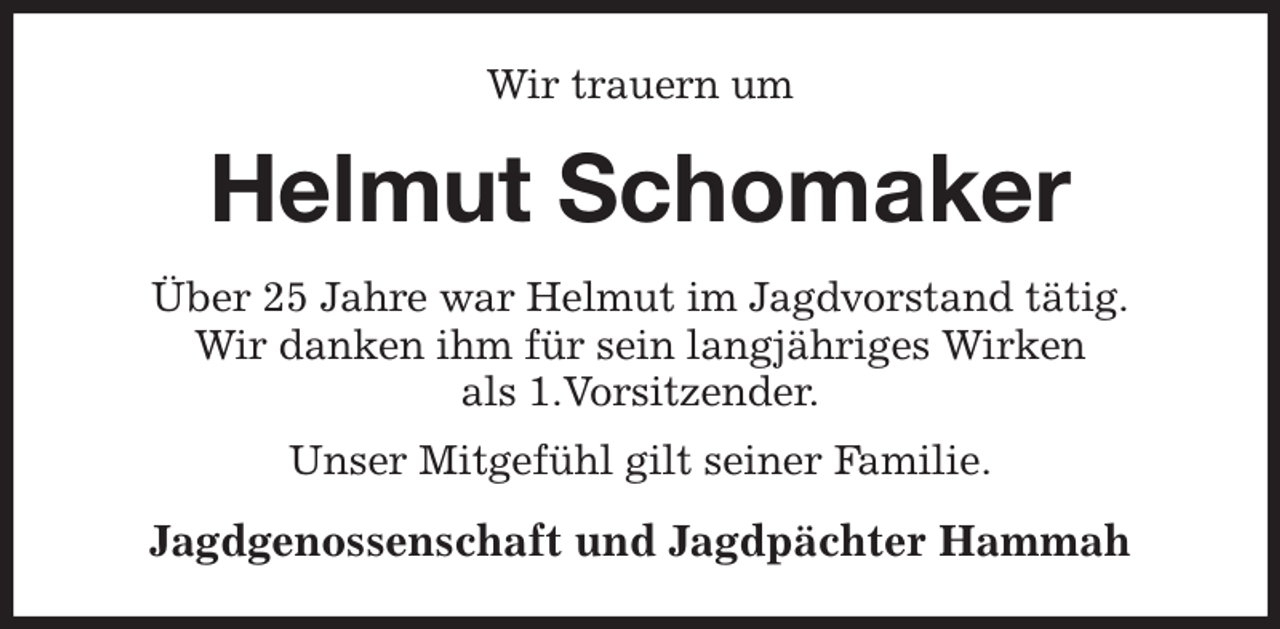 <p>Wir trauern um<br />Helmut Schomaker<br />Über 25 Jahre war Helmut im Jagdvorstand tätig.<br />Wir danken ihm für sein langjähriges Wirken<br />als 1.Vorsitzender.<br />Unser Mitgefühl gilt seiner Familie.<br />Jagdgenossenschaft und Jagdpächter Hammah</p>