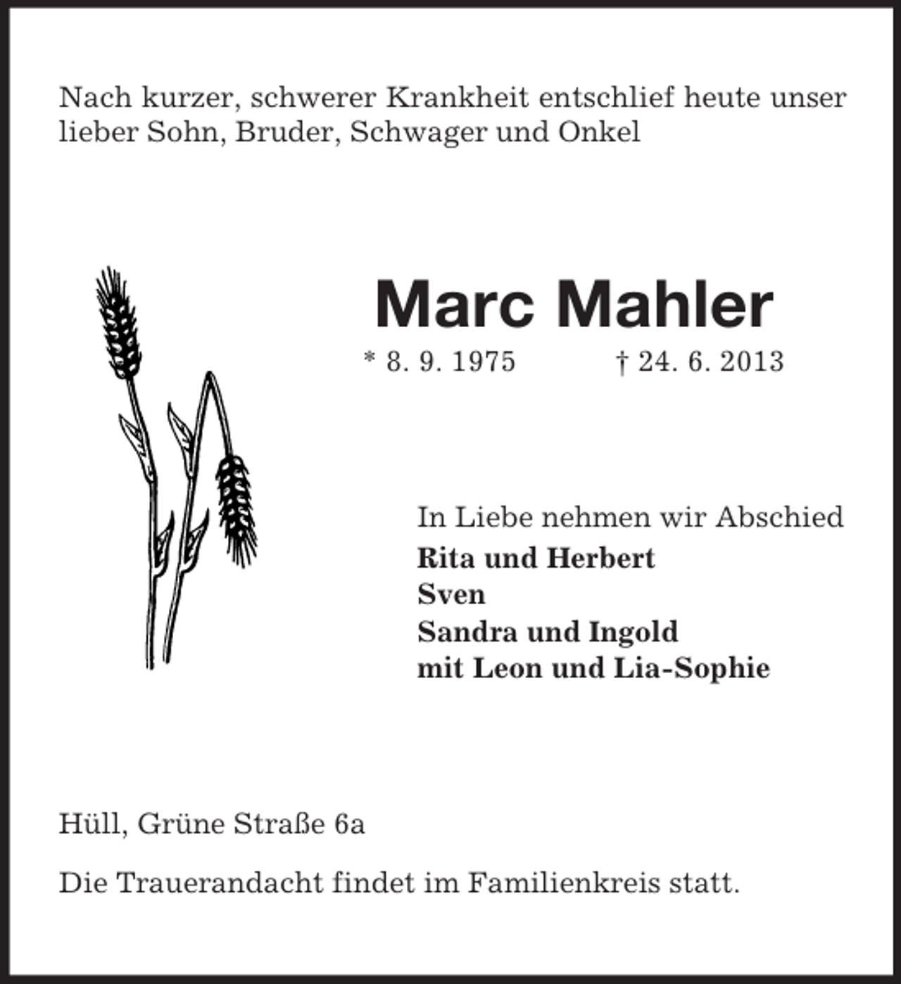 <p>Nach kurzer, schwerer Krankheit entschlief heute unser<br />lieber Sohn, Bruder, Schwager und Onkel</p><p>Marc Mahler<br />* 8. 9. 1975</p><p>† 24. 6. 2013</p><p>In Liebe nehmen wir Abschied<br />Rita und Herbert<br />Sven<br />Sandra und Ingold<br />mit Leon und Lia-Sophie</p><p>Hüll, Grüne Straße 6a<br />Die Trauerandacht findet im Familienkreis statt.</p>
