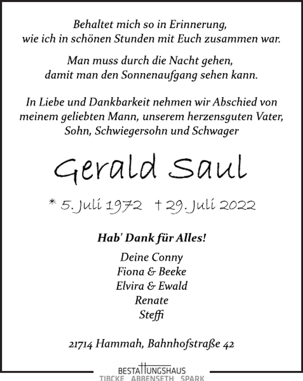 <p>Behaltet mich so in Erinnerung,<br />wie ich in schönen Stunden mit Euch zusammen war.<br />Man muss durch die Nacht gehen,<br />damit man den Sonnenaufgang sehen kann.<br />InLiebe und Dankbarkeit nehmen wir Abschied von<br />meinem geliebten Mann, unserem herzensguten Vater,<br />Sohn, Schwiegersohn und Schwager<br />Gerald Saul<br />* 5. Juli 1972 † 29. Juli 2022<br />Hab' Dank für Alles!<br />Deine Conny<br />Fiona &amp; Beeke<br />Elvira &amp; Ewald<br />Renate<br />Steffi</p>
<p>21714 Hammah, Bahnhofstraße 42</p>