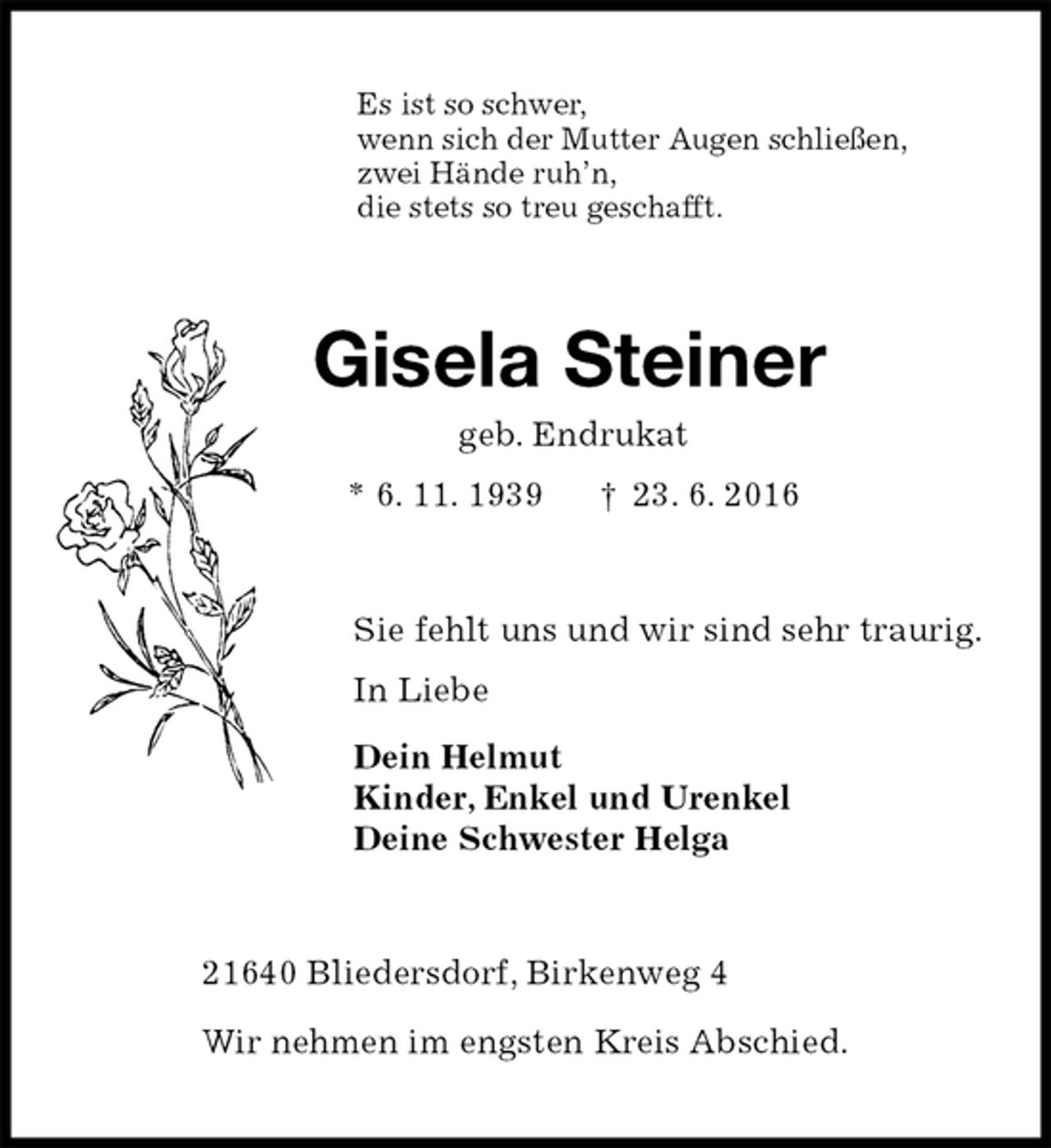 <p>Es ist so schwer,<br />wenn sich der Mutter Augen schließen,<br />zwei Hände ruh’n,<br />die stets so treu geschafft.<br />Gisela Steiner<br />geb. Endrukat<br />* 6. 11. 1939 † 23. 6. 2016<br />Sie fehlt uns und wir sind sehr traurig.<br />In Liebe<br />Dein Helmut<br />Kinder, Enkel und Urenkel<br />Deine Schwester Helga<br />21640 Bliedersdorf, Birkenweg 4</p>
<p>Wir nehmen im engsten Kreis Abschied.</p>