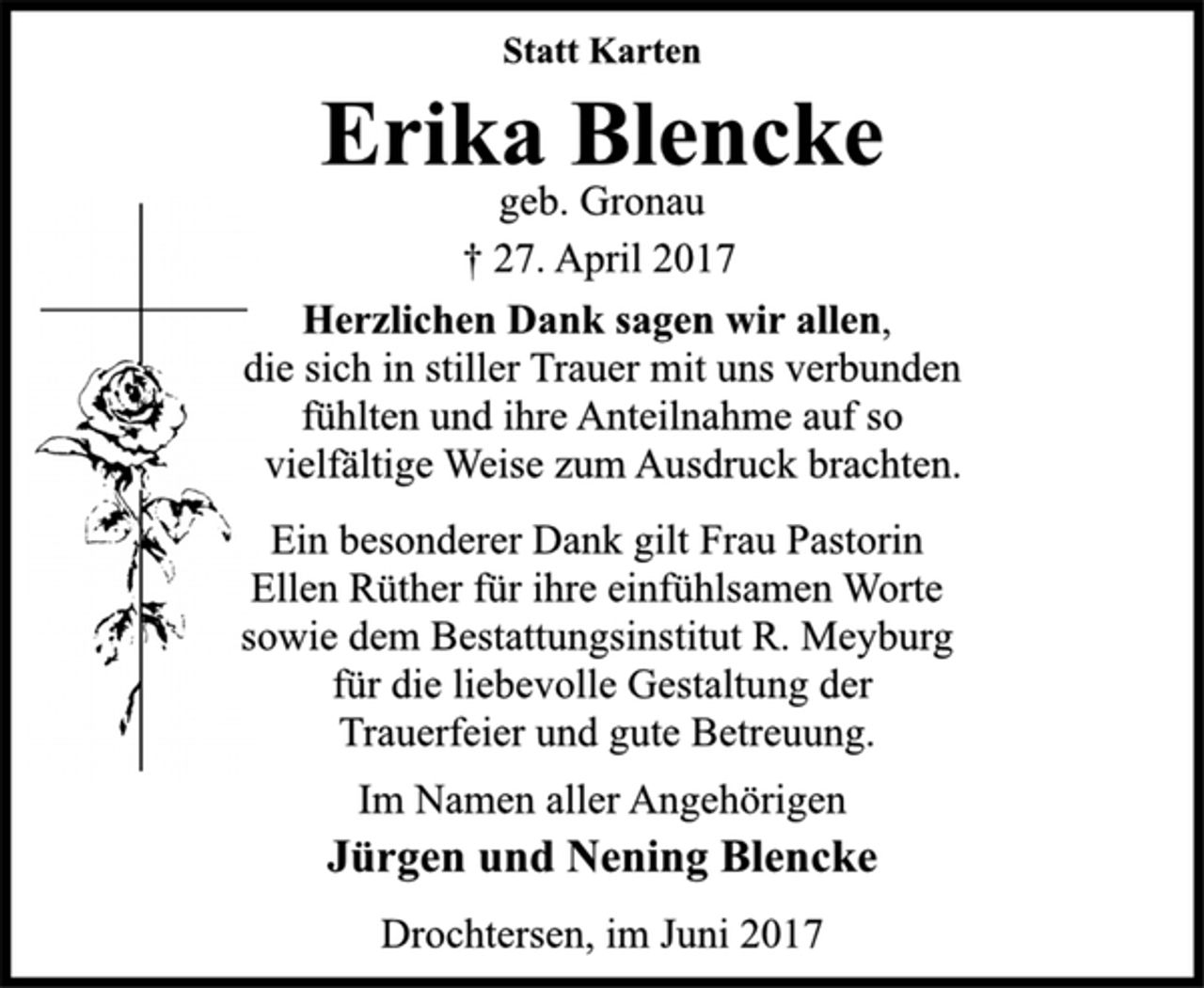 <p>Statt Karten</p>
<p>Erika Blencke</p>
<p>geb. Gronau<br />† 27. April 2017<br />Herzlichen Dank sagen wir allen,<br />die sich in stiller Trauer mit uns verbunden<br />fühlten und ihre Anteilnahme auf so<br />vielfältige Weise zum Ausdruck brachten.</p>
<p>Ein besonderer Dank gilt Frau Pastorin<br />Ellen Rüther für ihre einfühlsamen Worte<br />sowie dem Bestattungsinstitut R. Meyburg<br />für die liebevolle Gestaltung der<br />Trauerfeier und gute Betreuung.</p>
<p>Im Namen aller Angehörigen</p>
<p>Jürgen und Nening Blencke</p>
<p>Drochtersen, im Juni 2017</p>