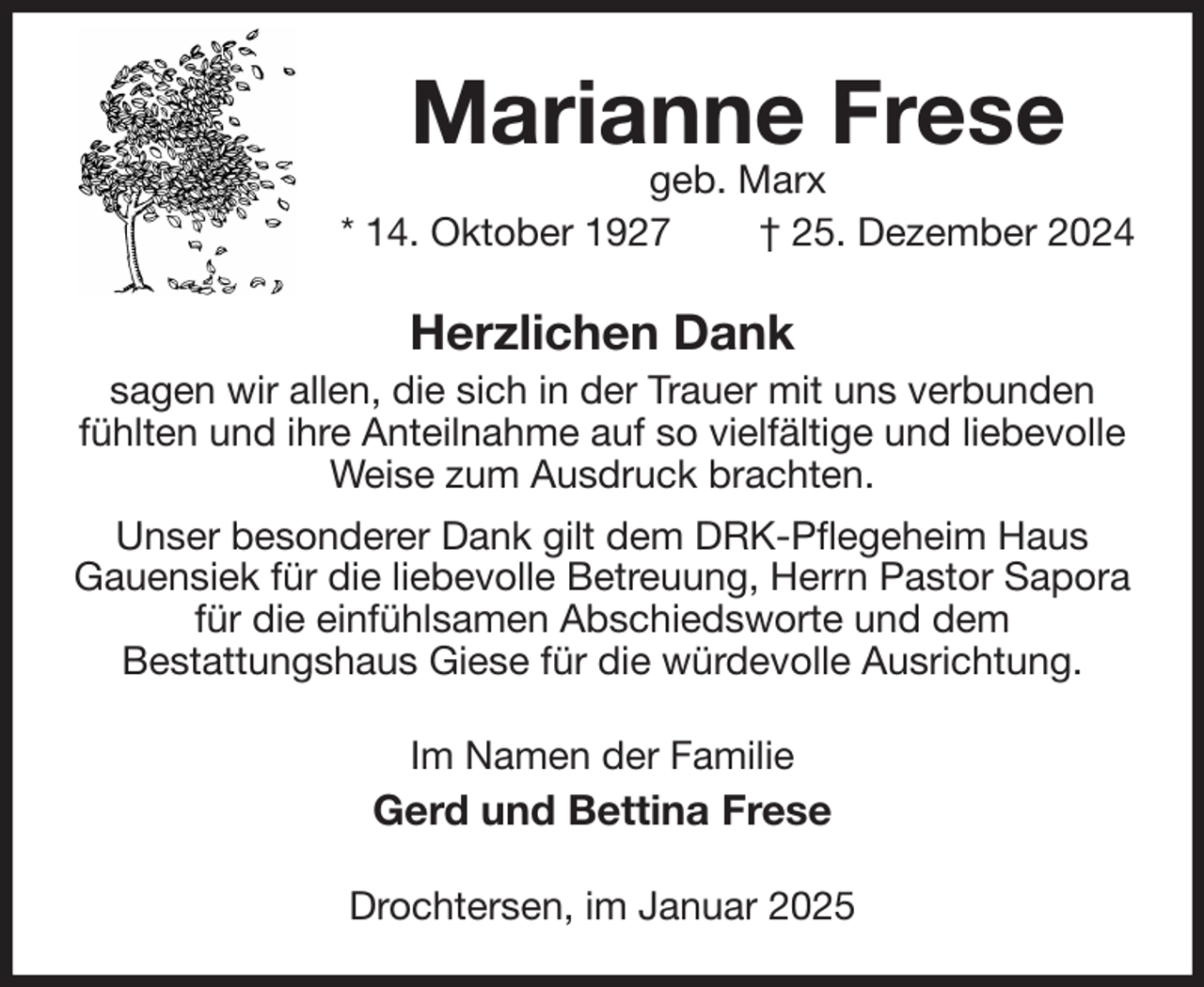 <p>Marianne Frese<br />geb. Marx<br />* 14. Oktober 1927 † 25. Dezember 2024<br />Herzlichen Dank<br />sagen wir allen, die sich in der Trauer mit uns verbunden fühlten und ihre Anteilnahme auf so vielfältige und liebevolle Weise zum Ausdruck brachten.<br />Unser besonderer Dank gilt dem DRK-Pflegeheim Haus<br />Gauensiek für die liebevolle Betreuung, Herrn Pastor Sapora für die einfühlsamen Abschiedsworte und dem<br />Bestattungshaus Giese für die würdevolle Ausrichtung.<br />Im Namen der Familie<br />Gerd und Bettina Frese<br />Drochtersen, im Januar 2025</p>