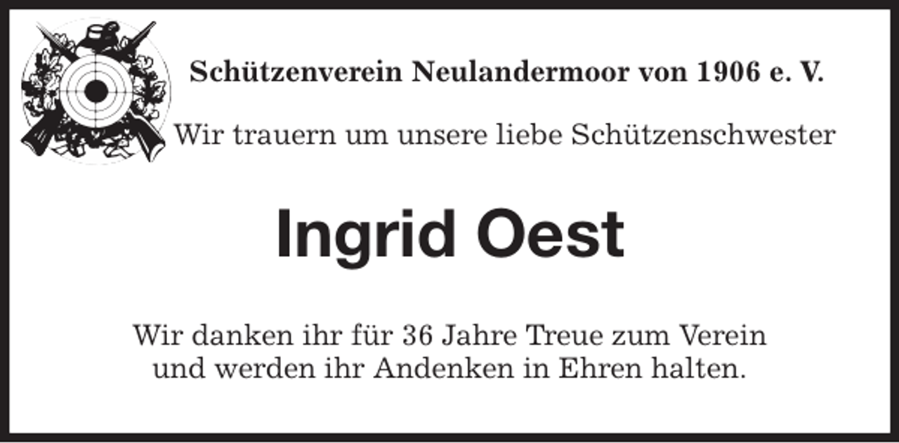 <p>Schützenverein Neulandermoor von 1906 e. V.<br />Wir trauern um unsere liebe Schützenschwester<br />Ingrid Oest<br />Wir danken ihr für 36 Jahre Treue zum Verein<br />und werden ihr Andenken in Ehren halten.</p>