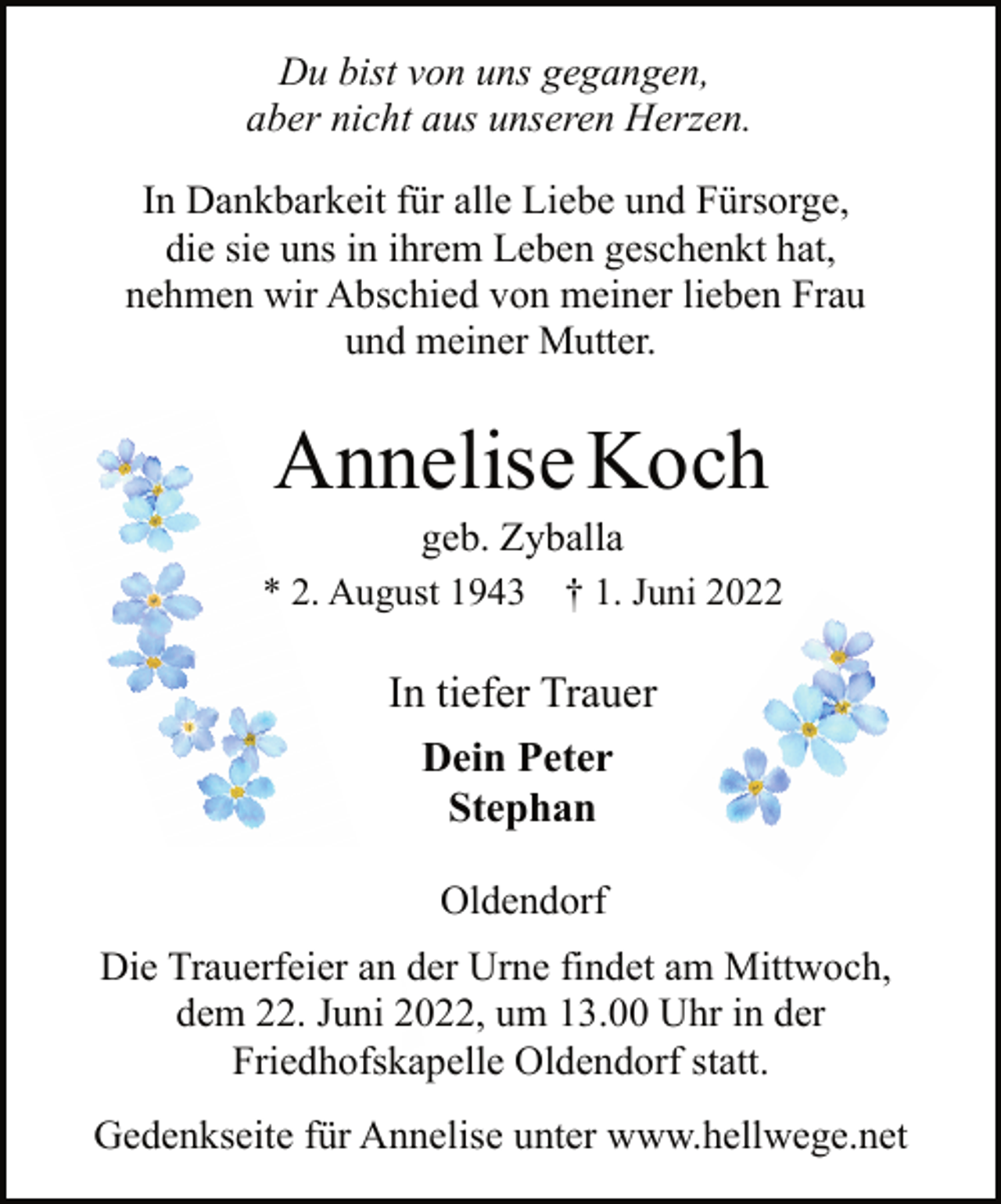 <p>Du bist von uns gegangen,<br />aber nicht aus unseren Herzen.<br />In Dankbarkeit für alle Liebe und Fürsorge,<br />die sie uns in ihrem Leben geschenkt hat,<br />nehmen wir Abschied von meiner lieben Frau<br />und meiner Mutter.<br />Annelise Koch<br />geb. Zyballa<br />* 2. August 1943 † 1. Juni 2022<br />In tiefer Trauer<br />Dein Peter<br />Stephan<br />Oldendorf<br />Die Trauerfeier an der Urne findet am Mittwoch,<br />dem 22. Juni 2022, um 13.00 Uhr in der<br />Friedhofskapelle Oldendorf statt.<br />Gedenkseite für Annelise unter www.hellwege.net</p>