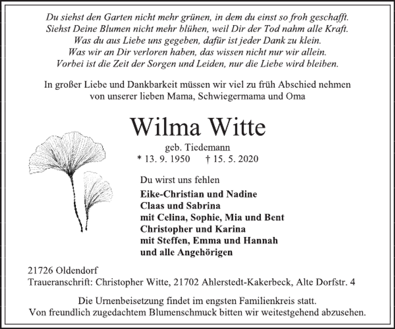 <p>Du siehst den Garten nicht mehr grünen, in dem du einst so froh geschafft.<br />Siehst Deine Blumen nicht mehr blühen, weil Dir der Tod nahm alle Kraft.<br />Was du aus Liebe uns gegeben, dafür ist jeder Dank zu klein.<br />Was wir an Dir verloren haben, das wissen nicht nur wir allein.<br />Vorbei ist die Zeit der Sorgen und Leiden, nur die Liebe wird bleiben.<br />In großer Liebe und Dankbarkeit müssen wir viel zu früh Abschied nehmen<br />von unserer lieben Mama, Schwiegermama und Oma<br />Wilma Witte<br />geb. Tiedemann<br />* 13. 9. 1950 † 15. 5. 2020<br />Du wirst uns fehlen<br />Eike-Christian und Nadine<br />Claas und Sabrina<br />mit Celina, Sophie, Mia und Bent<br />Christopher und Karina<br />mit Steffen, Emma und Hannah<br />und alle Angehörigen<br />21726 Oldendorf<br />Traueranschrift: Christopher Witte, 21702 Ahlerstedt-Kakerbeck, Alte Dorfstr. 4<br />Die Urnenbeisetzung findet im engsten Familienkreis statt.<br />Von freundlich zugedachtem Blumenschmuck bitten wir weitestgehend abzusehen.</p>