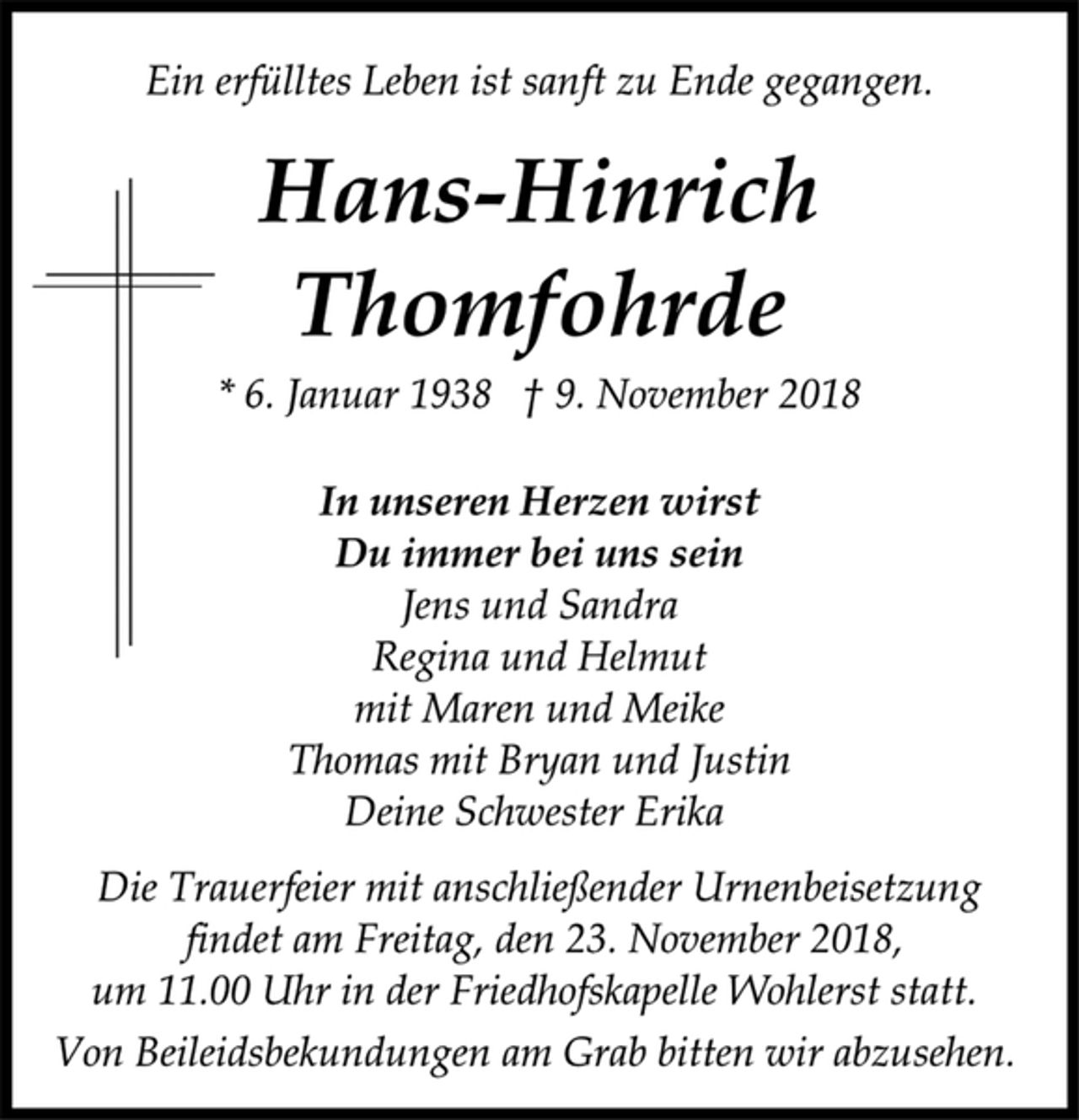 <p>Ein erfülltes Leben ist sanft zu Ende gegangen.<br />Hans-Hinrich Thomfohrde<br />* 6. Januar 1938 † 9. November 2018<br />In unseren Herzen wirst<br />Du immer bei uns sein<br />Jens und Sandra<br />Regina und Helmut<br />mit Maren und Meike<br />Thomas mit Bryan und Justin<br />Deine Schwester Erika<br />Die Trauerfeier mit anschließender Urnenbeisetzung<br />findet am Freitag, den 23. November 2018,<br />um 11.00 Uhr in der Friedhofskapelle Wohlerst statt.<br />Von Beileidsbekundungen am Grab bitten wir abzusehen.</p>