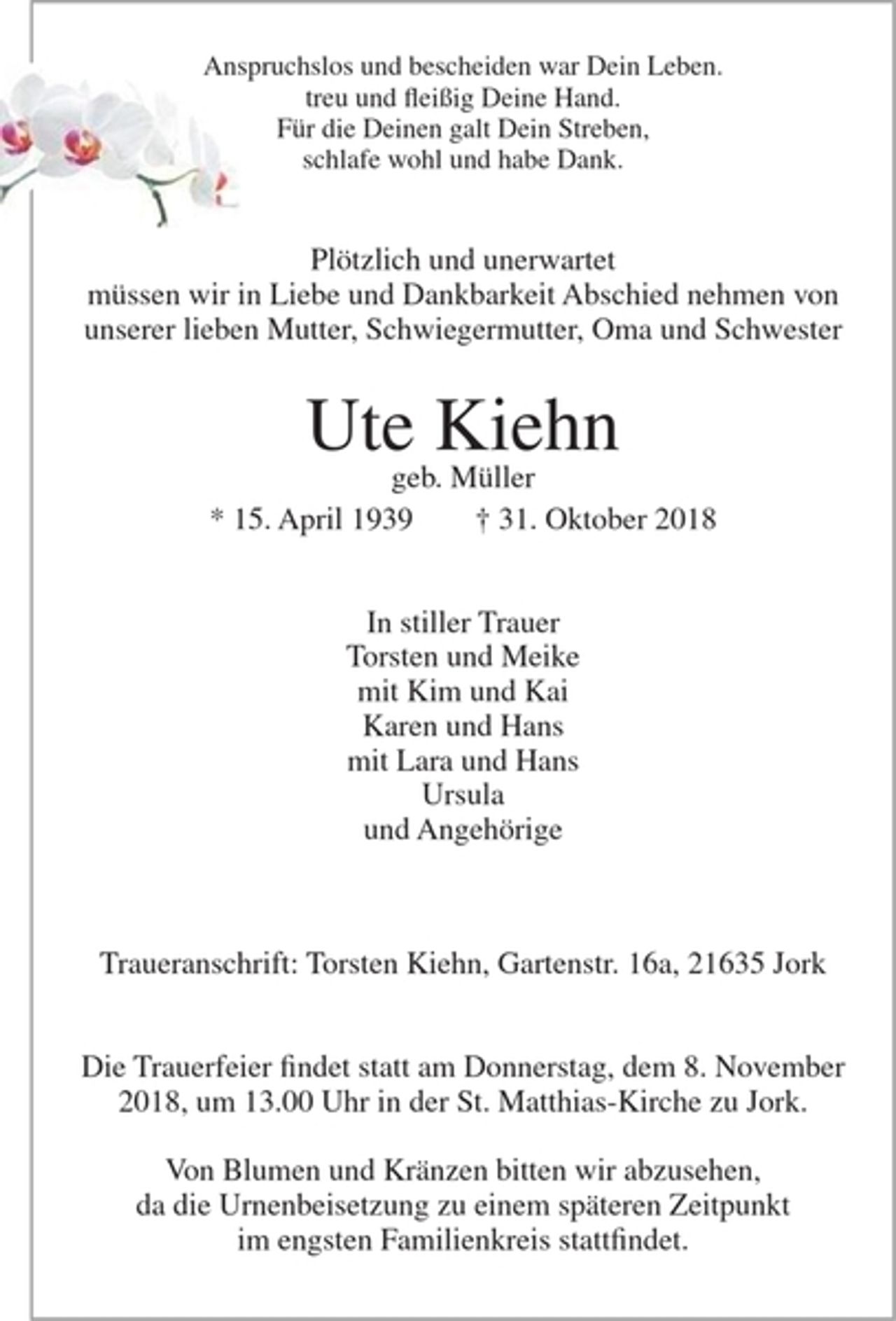 <p>Anspruchslos und bescheiden war Dein Leben.<br />treu und fleißig Deine Hand.<br />Für die Deinen galt Dein Streben,<br />schlafe wohl und habe Dank.</p><p>Plötzlich und unerwafiet müssen wir in Liebe und Dankbarkeit Abschied nehmen von unserer lieben Mutter, Schwiegermutter, Oma und Schwester</p><p>Ute Kiehn</p><p>geb. Müller</p><p>* 15. April 1939 + 31. Oktober 2018</p><p>In stiller Trauer</p><p>Torsten und Meike<br />mit Kim und Kai<br />Karen und Hans<br />mit Lara und Hans<br />Ursula<br />undAngehörige</p><p>Traueranschrift : Torsten Kiehn, Gartenstr. I 6a, 21635 Jork</p><p>Die Trauerfeier findet statt am Donnerstag, dem 8. November 2018, um 13.00 Uhr in der St.Matthias-Kirche zu Jork.</p><p>Von Blumen und Kränzen bifien wir abzusehen, da die Urnenbeisetzung zu einem späteren Zeitpunkt im engsten Familienkreis stattfindet.</p>