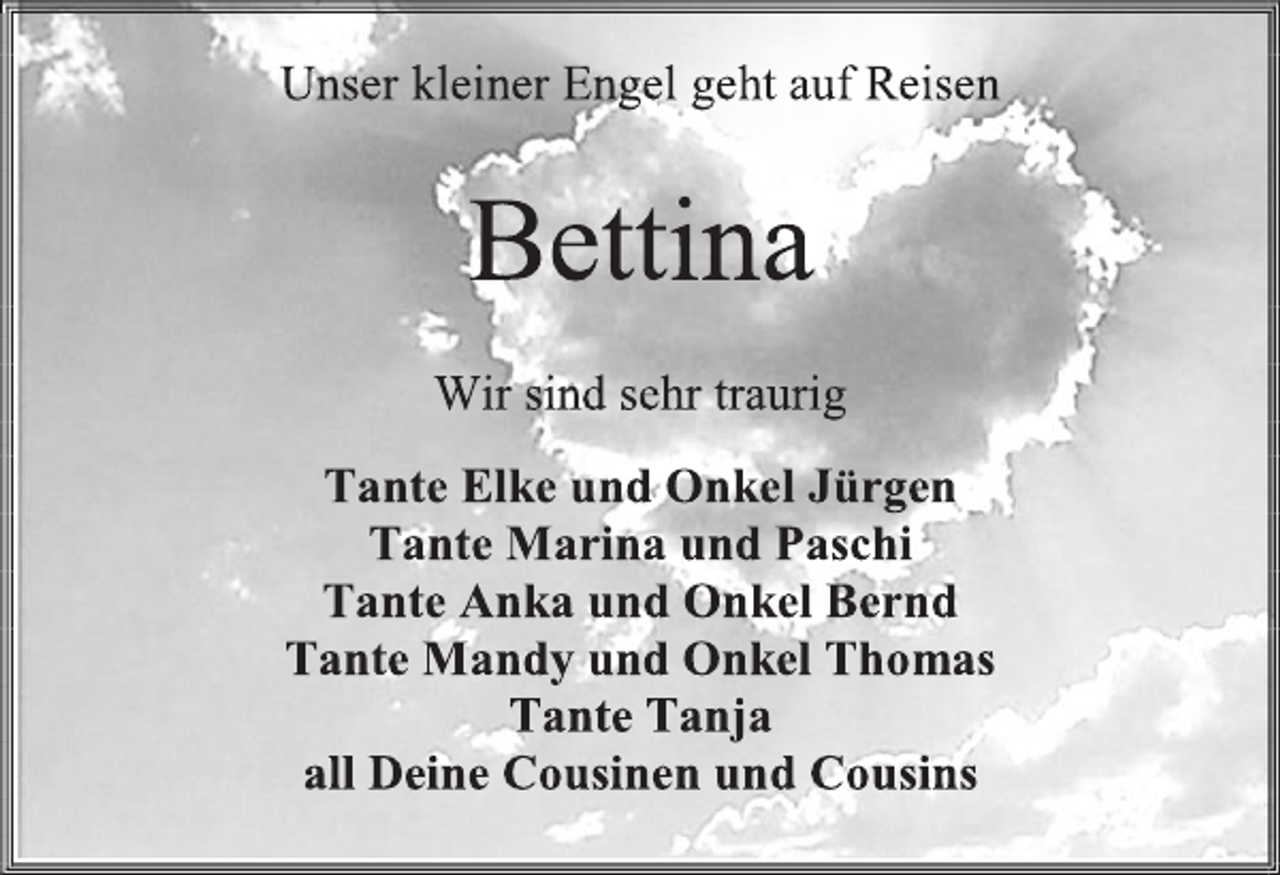 <p>Unser kleiner Engel geht auf Reisen<br />Bettina<br />Wir sind sehr traurig<br />Tante Elke und Onkel Jürgen<br />Tante Marina und Paschi<br />Tante Anka und Onkel Bernd<br />Tante Mandy und Onkel Thomas<br />Tante Tanja<br />all Deine Cousinen und Cousins</p>