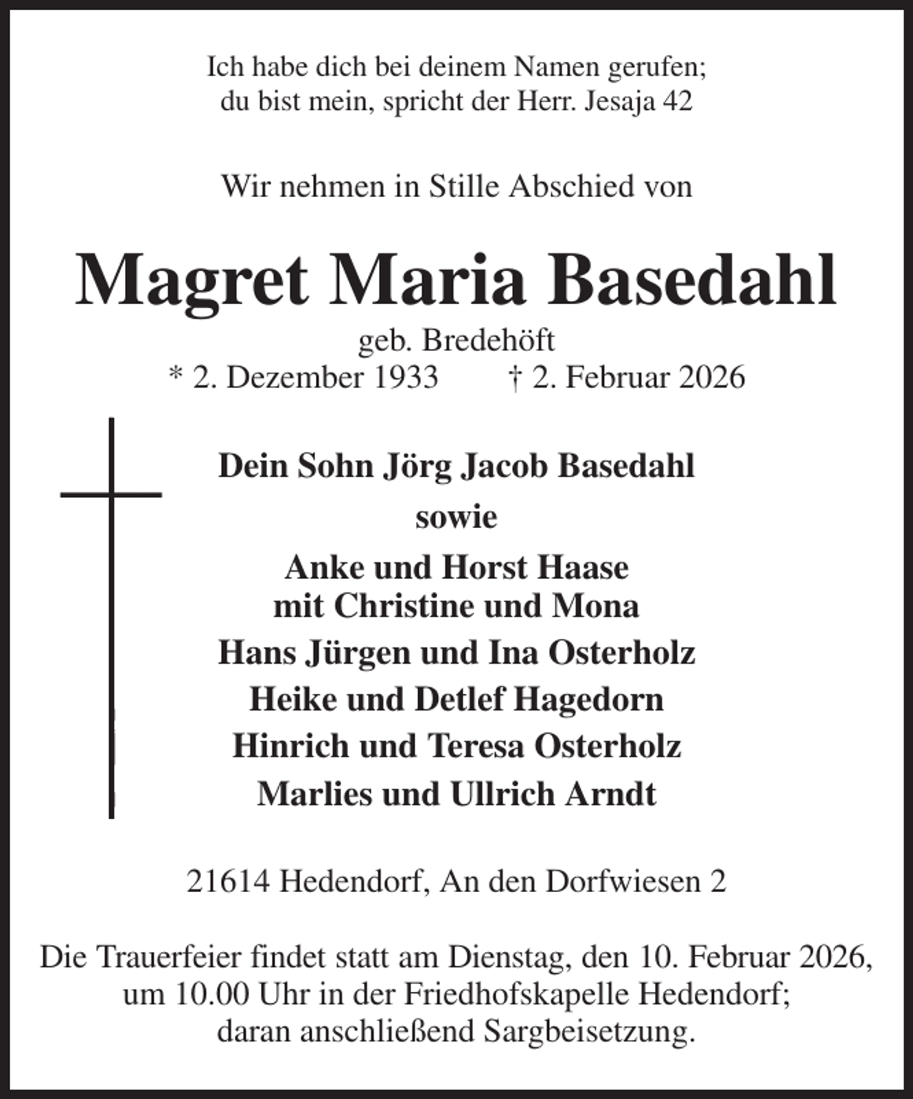 <p>Ich habe dich bei deinem Namen gerufen;<br />du bist mein, spricht der Herr. Jesaja 42<br />Wir nehmen in Stille Abschied von<br />Magret Maria Basedahl<br />geb. Bredehöft<br />* 2. Dezember 1933 † 2. Februar 2026<br />Dein Sohn Jörg Jacob Basedahl<br />sowie<br />Anke und Horst Haase<br />mit Christine und Mona<br />Hans Jürgen und Ina Osterholz<br />Heike und Detlef Hagedorn<br />Hinrich und Teresa Osterholz<br />Marlies und Ullrich Arndt<br />21614 Hedendorf, An den Dorfwiesen 2</p><p>Die Trauerfeier findet statt am Dienstag, den 10. Februar 2026,<br />um 10.00 Uhr in der Friedhofskapelle Hedendorf;<br />daran anschließend Sargbeisetzung.</p>