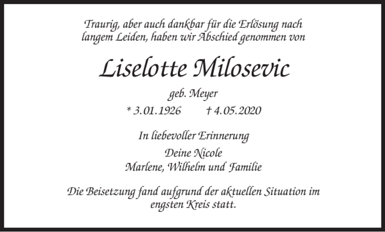 <p>Traurig, aber auch dankbar für die Erlösung nach<br />langem Leiden, haben wir Abschied genommen von<br />Liselotte Milosevic<br />geb. Meyer<br />* 3. 01. 1926 † 4. 05. 2020<br />In liebevoller Erinnerung<br />Deine Nicole<br />Marlene, Wilhelm und Familie<br />Die Beisetzung fand aufgrund der aktuellen Situation im<br />engsten Kreis statt.</p>