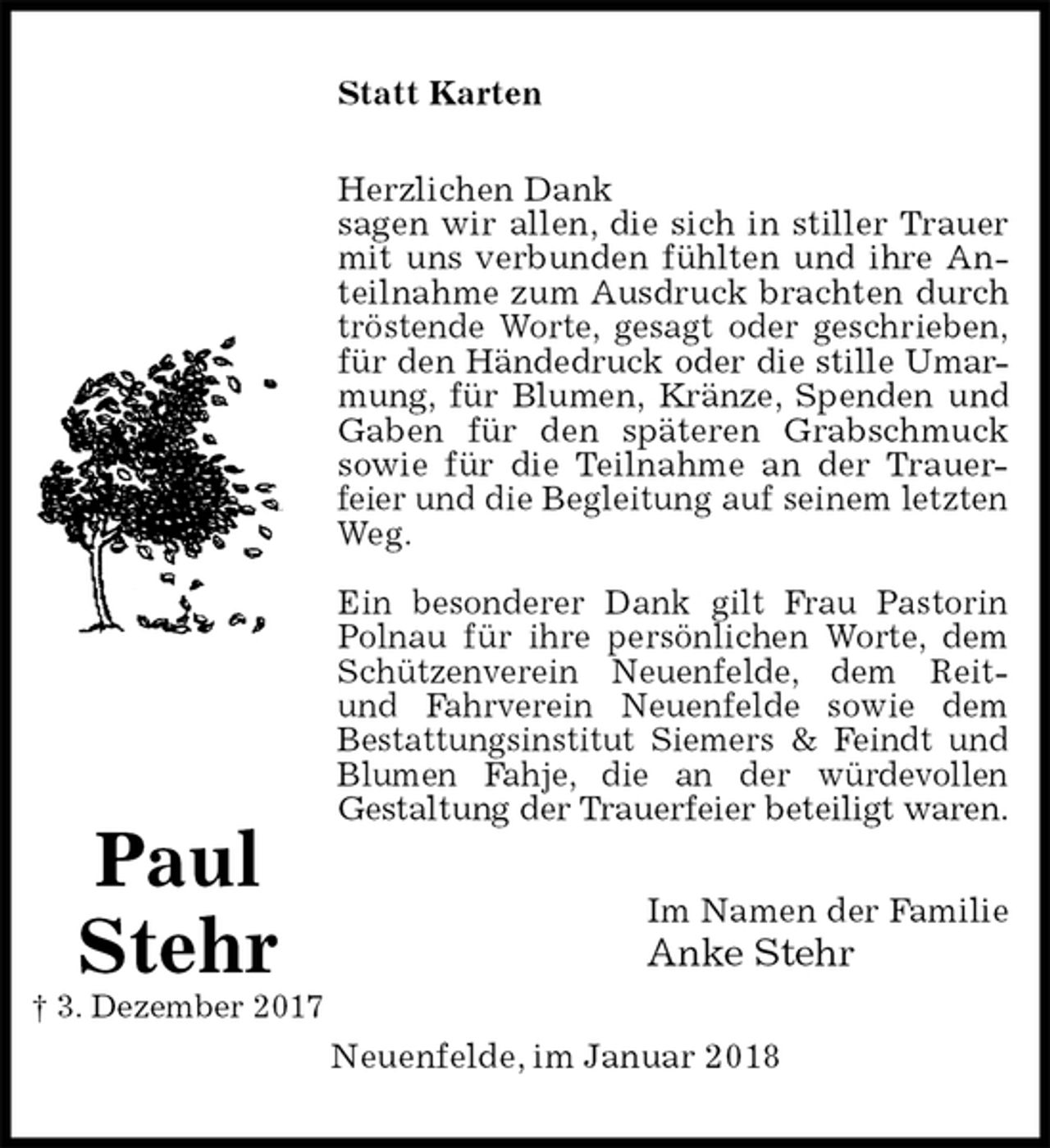<p>Statt Karten<br />Herzlichen Dank<br />sagen wir allen, die sich in stiller Trauer<br />mit uns verbunden fühlten und ihre An-<br />teilnahme zum Ausdruck brachten durch<br />tröstende Worte, gesagt oder geschrieben,<br />für den Händedruck oder die stille Umar-<br />mung, für Blumen, Kränze, Spenden und<br />Gaben für den späteren Grabschmuck<br />sowie für die Teilnahme an der Trauer-<br />feier und die Begleitung auf seinem letzten<br />Weg.</p><p>Ein besonderer Dank gilt Frau Pastorin<br />Polnau für ihre persönlichen Worte, dem<br />Schützenverein Neuenfelde, dem Reit-<br />und Fahrverein Neuenfelde sowie dem<br />Bestattungsinstitut Siemers &amp; Feindt und<br />Blumen Fahje, die an der würdevollen<br />Gestaltung der Trauerfeier beteiligt waren.<br />Im Namen der Familie<br />Anke Stehr<br />Neuenfelde, im Januar 2018<br />Paul<br />Stehr<br />† 3. Dezember 2017</p>