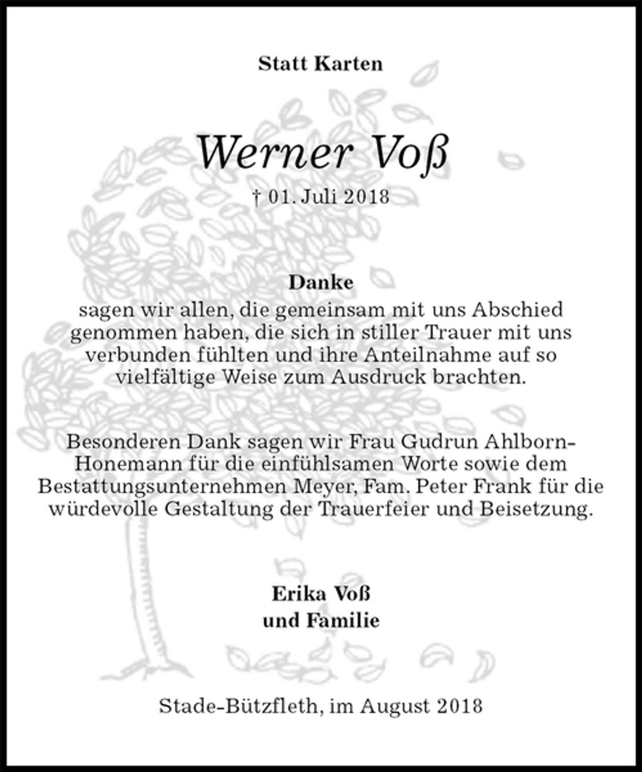 <p>Statt Karten<br />Werner Voß<br />† 01. Juli 2018<br />Danke<br />sagen wir allen, die gemeinsam mit uns Abschied<br />genommen haben, die sich in stiller Trauer mit uns<br />verbunden fühlten und ihre Anteilnahme auf so<br />vielfältige Weise zum Ausdruck brachten.</p><p>Besonderen Dank sagen wir Frau Gudrun Ahlborn-<br />Honemann für die einfühlsamen Worte sowie dem<br />Bestattungsunternehmen Meyer, Fam. Peter Frank für die würdevolle Gestaltung der Trauerfeier und Beisetzung.<br />Erika Voß<br />und Familie<br />Stade-Bützfleth, im August 2018</p>