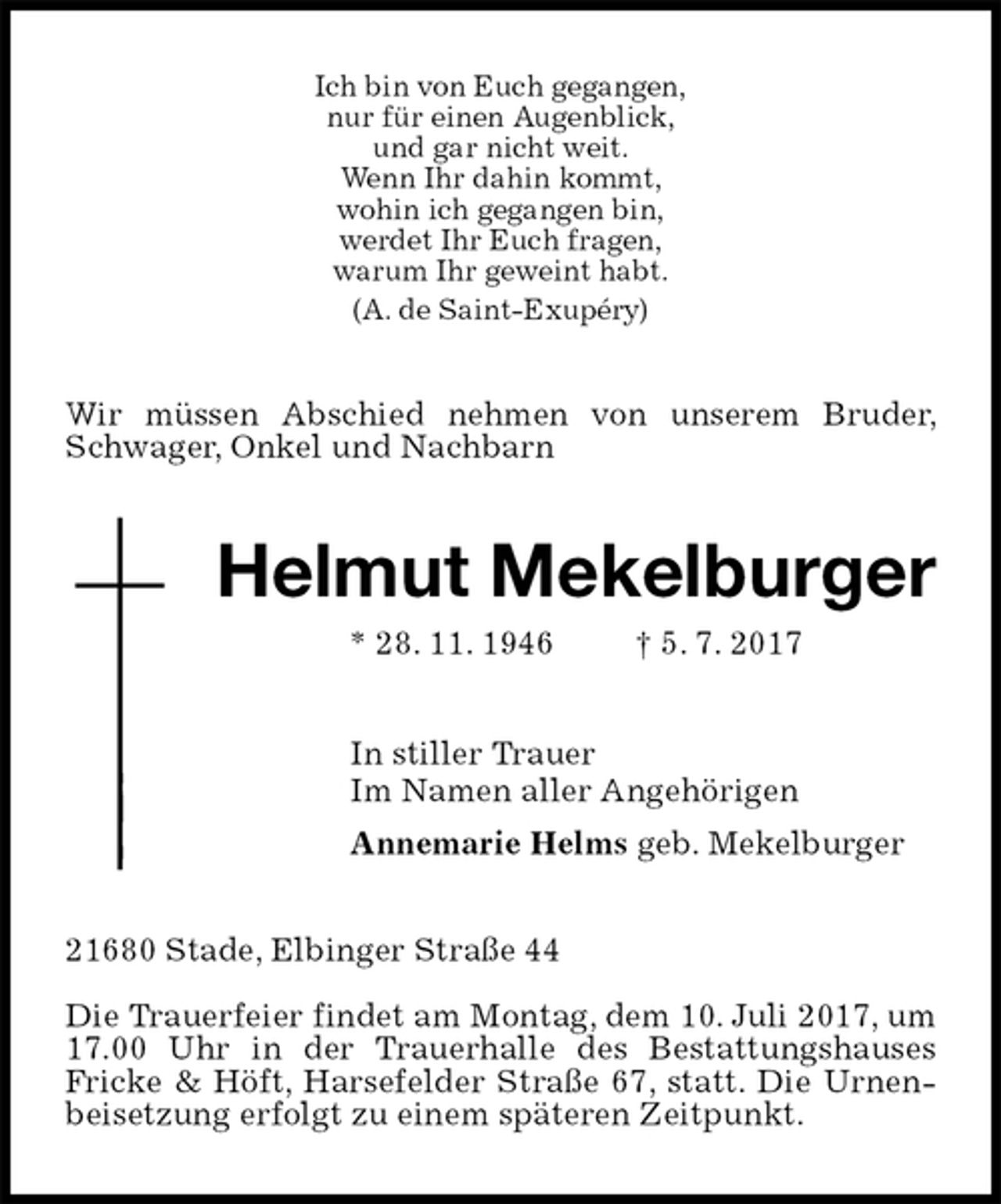 <p>Ich bin von Euch gegangen,<br />nur für einen Augenblick,<br />und gar nicht weit.<br />Wenn Ihr dahin kommt,<br />wohin ich gegangen bin,<br />werdet Ihr Euch fragen,<br />warum Ihr geweint habt.<br />(A. de Saint-Exupéry)<br />Wir müssen Abschied nehmen von unserem Bruder, Schwager, Onkel und Nachbarn<br />Helmut Mekelburger<br />* 28. 11. 1946 † 5. 7. 2017<br />In stiller Trauer<br />Im Namen aller Angehörigen<br />Annemarie Helms geb. Mekelburger<br />21680 Stade, Elbinger Straße 44</p><p>Die Trauerfeier findet am Montag, dem 10. Juli 2017, um 17.00 Uhr in der Trauerhalle des Bestattungshauses<br />Fricke &amp; Höft, Harsefelder Straße 67, statt. Die Urnenbeisetzung erfolgt zu einem späteren Zeitpunkt.</p>