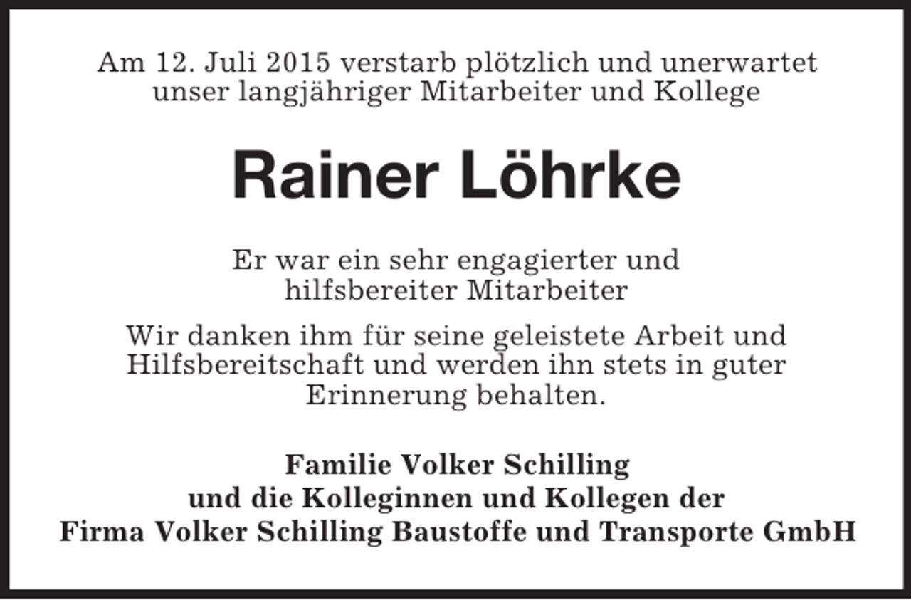 <p>Am 12. Juli 2015 verstarb plötzlich und unerwartet<br />unser langjähriger Mitarbeiter und Kollege<br />Rainer Löhrke<br />Er war ein sehr engagierter und<br />hilfsbereiter Mitarbeiter<br />Wir danken ihm für seine geleistete Arbeit und<br />Hilfsbereitschaft und werden ihn stets in guter<br />Erinnerung behalten.<br />Familie Volker Schilling<br />und die Kolleginnen und Kollegen der<br />Firma Volker Schilling Baustoffe und Transporte GmbH</p>