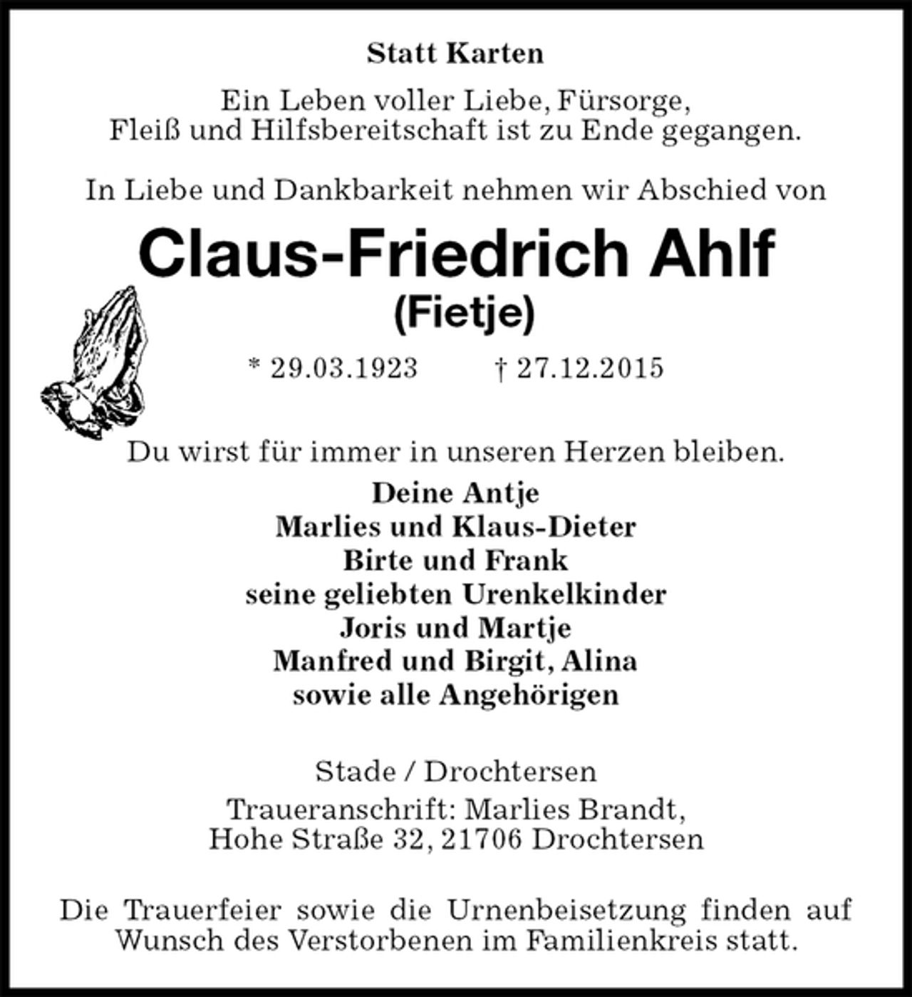<p>Statt Karten<br />Ein Leben voller Liebe, FÃ¼rsorge,<br />FleiÃŸ und Hilfsbereitschaft ist zu Ende gegangen.</p><p>In Liebe und Dankbarkeit nehmen wir Abschied von<br />Claus-Friedrich Ahlf<br />(Fietje)<br />* 29.03.1923 ? 27.12.2015</p><p>Du wirst fÃ¼r immer in unseren Herzen bleiben.<br />Deine Antje<br />Marlies und Klaus-Dieter<br />Birte und Frank<br />seine geliebten Urenkelkinder<br />Joris und Martje<br />Manfred und Birgit, Alina<br />sowie alle AngehÃ¶rigen</p><p>Stade / Drochtersen<br />Traueranschrift: Marlies Brandt,<br />Hohe StraÃŸe 32, 21706 Drochtersen</p><p>Die Trauerfeier sowie die Urnenbeisetzung finden auf Wunsch des Verstorbenen im Familienkreis statt.</p>