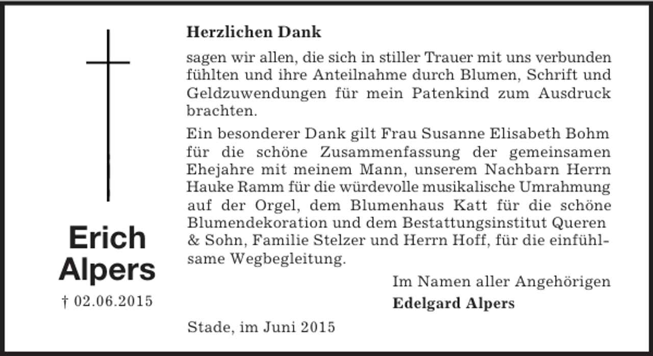 <p>Erich<br />Alpers<br />† 02.06.2015<br />Herzlichen Dank<br />sagen wir allen, die sich in stiller Trauer mit uns verbunden<br />fühlten und ihre Anteilnahme durch Blumen, Schrift und<br />Geldzuwendungen für mein Patenkind zum Ausdruck<br />brachten.<br />Ein besonderer Dank gilt Frau Susanne Elisabeth Bohm für die schöne Zusammenfassung der gemeinsamen<br />Ehejahre mit meinem Mann, unserem Nachbarn Herrn<br />Hauke Ramm für die würdevolle musikalische Umrahmung auf der Orgel, dem Blumenhaus Katt für die schöne<br />Blumendekoration und dem Bestattungsinstitut Queren</p>