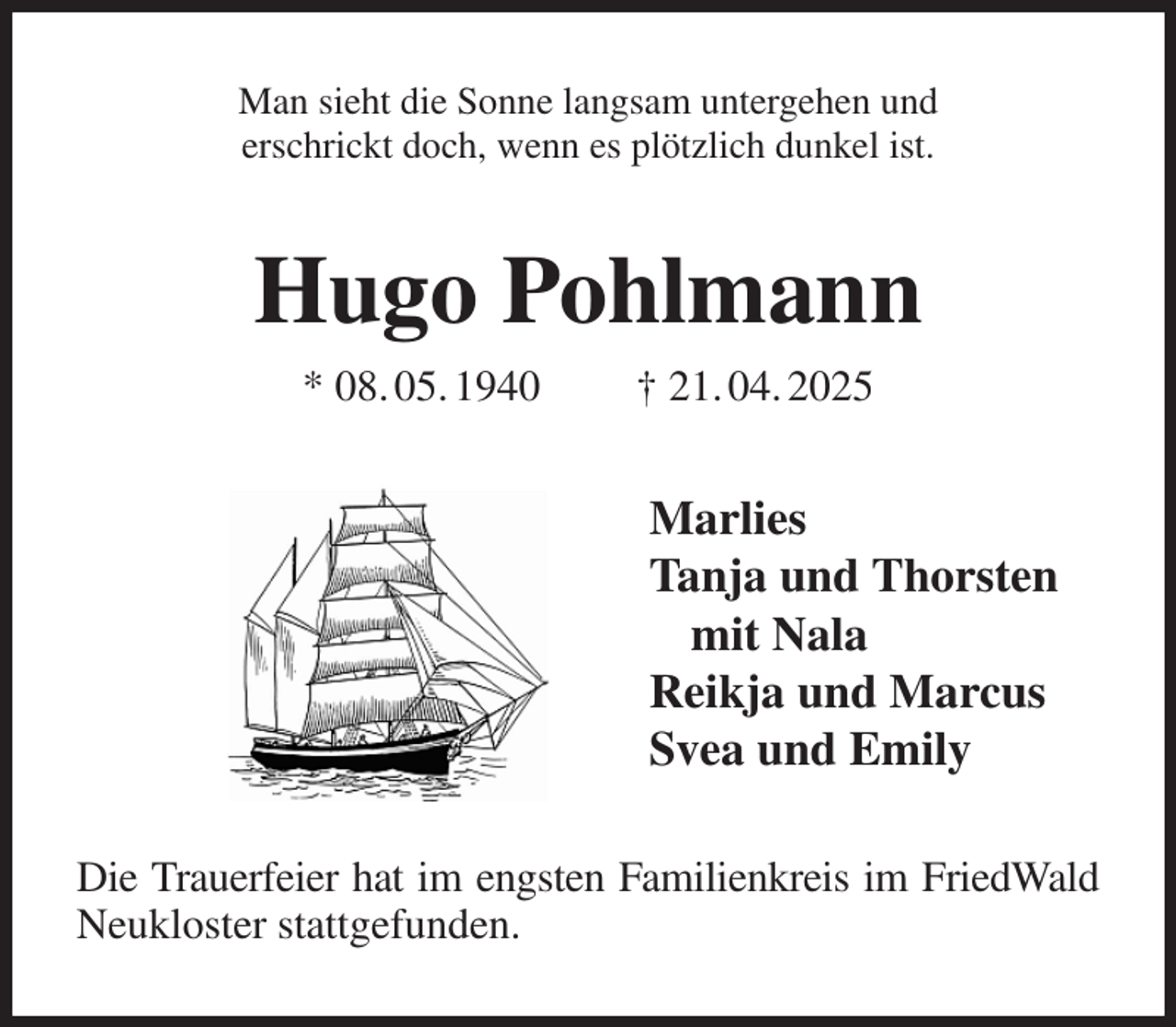 <p>Man sieht die Sonne langsam untergehen und<br />erschrickt doch, wenn es plötzlich dunkel ist.<br />Hugo Pohlmann<br />* 08. 05. 1940 † 21. 04. 2025<br />Marlies<br />Tanja und Thorsten<br />mit Nala<br />Reikja und Marcus<br />Svea und Emily<br />Die Trauerfeier hat im engsten Familienkreis im FriedWald<br />Neukloster stattgefunden.</p>