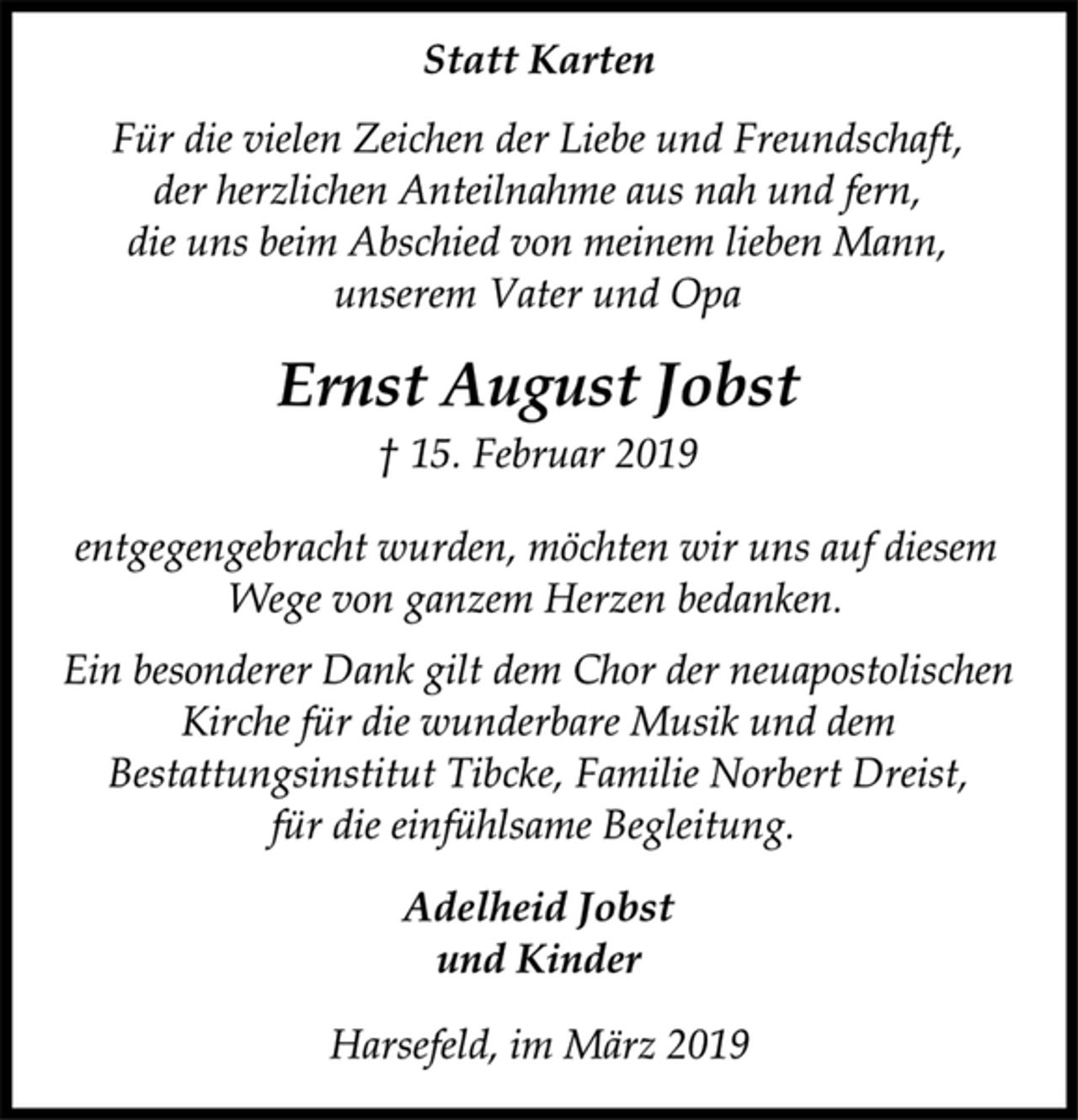 <p>Statt Karten<br />Für die vielen Zeichen der Liebe und Freundschaft,<br />der herzlichen Anteilnahme aus nah und fern,<br />die uns beim Abschied von meinem lieben Mann,<br />unserem Vater und Opa<br />Ernst August Jobst<br />† 15. Februar 2019<br />entgegengebracht wurden, möchten wir uns auf diesem<br />Wege von ganzem Herzen bedanken.<br />Ein besonderer Dank gilt dem Chor der neuapostolischen<br />Kirche für die wunderbare Musik und dem<br />Bestattungsinstitut Tibcke, Familie Norbert Dreist,<br />für die einfühlsame Begleitung.<br />Adelheid Jobst<br />und Kinder<br />Harsefeld, im März 2019</p>