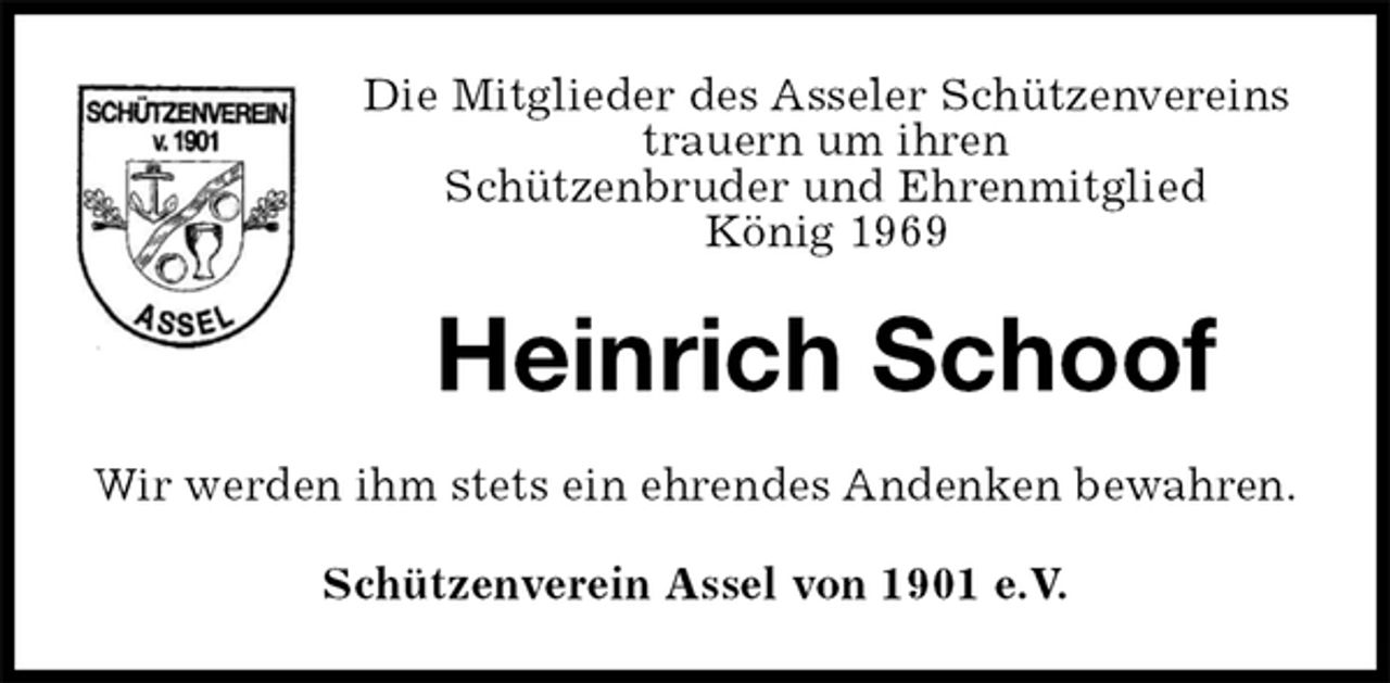 <p>Die Mitglieder des Asseler Schützenvereins<br />trauern um ihren<br />Schützenbruder und Ehrenmitglied<br />König 1969<br />Heinrich Schoof<br />Wir werden ihm stets ein ehrendes Andenken bewahren.<br />Schützenverein Assel von 1901 e.V.</p>