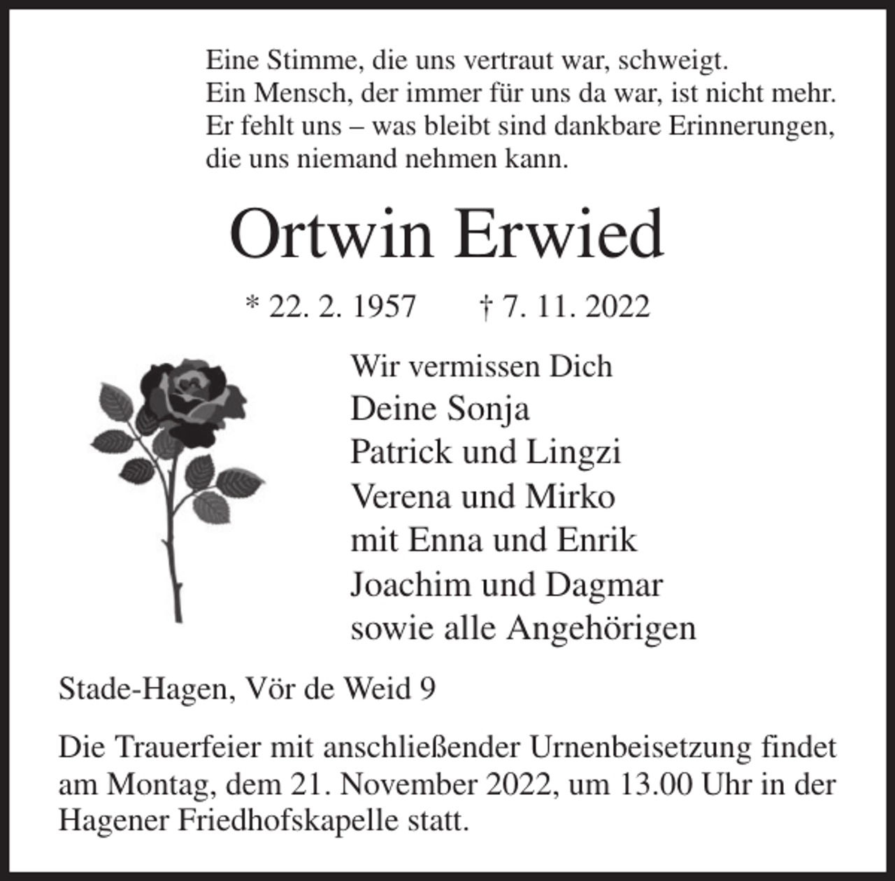 <p>Eine Stimme, die uns vertraut war, schweigt.<br />Ein Mensch, der immer für uns da war, ist nicht mehr.<br />Er fehlt uns - was bleibt sind dankbare Erinnerungen,<br />die uns niemand nehmen kann.<br />Ortwin Erwied<br />* 22. 2. 1957 † 7. 11. 2022<br />Wir vermissen Dich<br />Deine Sonja<br />Patrick und Lingzi<br />Verena und Mirko<br />mit Enna und Enrik<br />Joachim und Dagmar<br />sowie alle Angehörigen<br />Stade-Hagen, Vör de Weid 9<br />Die Trauerfeier mit anschließender Urnenbeisetzung findet am Montag, dem 21. November 2022, um 13.00 Uhr in der Hagener Friedhofskapelle statt.</p>