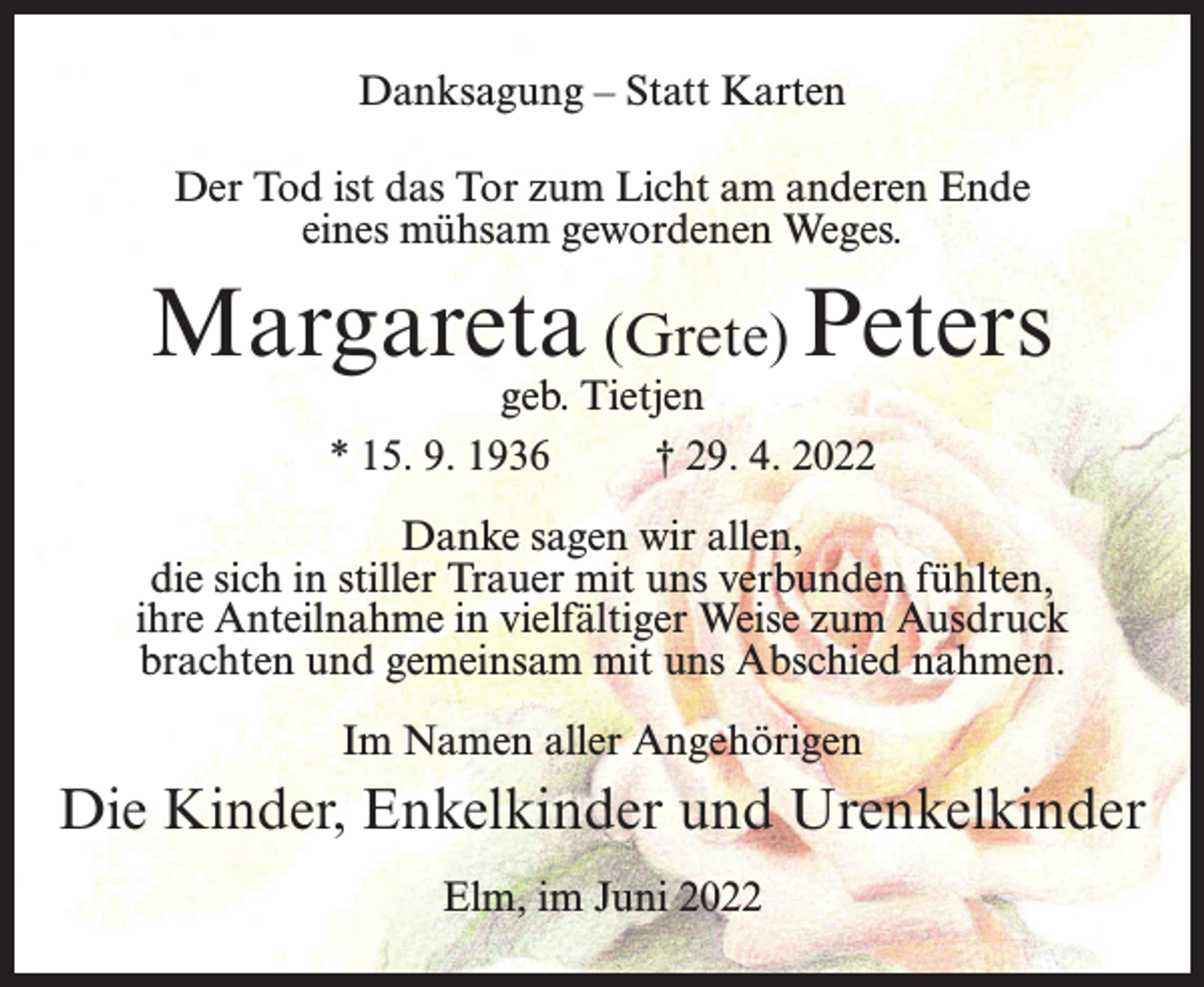 <p>Danksagung - Statt Karten<br />Der Tod ist das Tor zum Licht am anderen Ende<br />eines mühsam gewordenen Weges.<br />Margareta (Grete) Peters<br />geb. Tietjen<br />* 15. 9. 1936 † 29. 4. 2022<br />Danke sagen wir allen,<br />die sich in stiller Trauer mit uns verbunden fühlten,<br />ihre Anteilnahme in vielfältiger Weise zum Ausdruck<br />brachten und gemeinsam mit uns Abschied nahmen.<br />Im Namen aller Angehörigen<br />Die Kinder, Enkelkinder und Urenkelkinder<br />Elm, im Juni 2022</p>