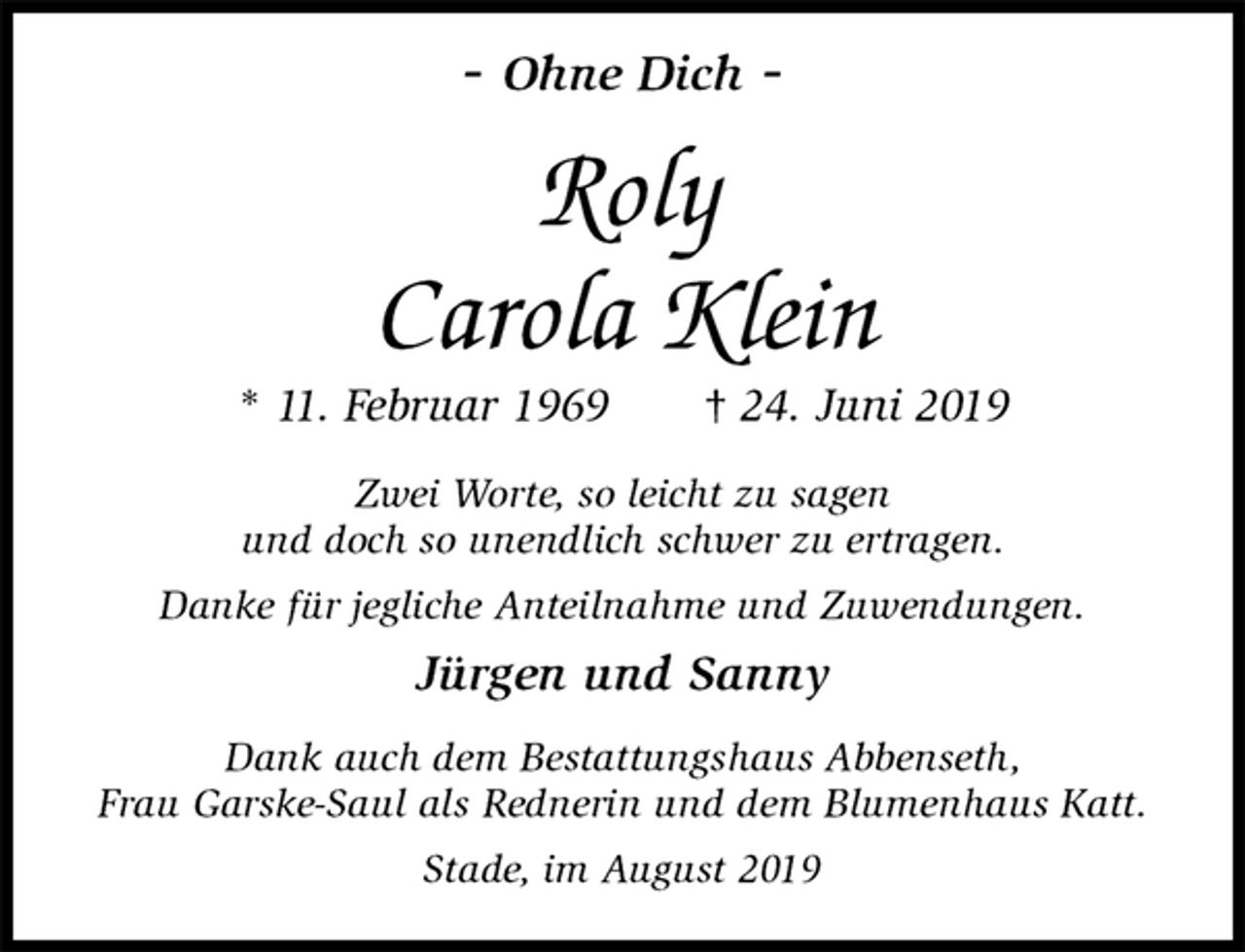 <p>- Ohne Dich -<br />Roly<br />Carola Klein<br />* 11. Februar 1969 † 24. Juni 2019<br />Zwei Worte, so leicht zu sagen<br />und doch so unendlich schwer zu ertragen.<br />Danke für jegliche Anteilnahme und Zuwendungen.<br />Jürgen und Sanny<br />Dank auch dem Bestattungshaus Abbenseth,<br />Frau Garske-Saul als Rednerin und dem Blumenhaus Katt.<br />Stade, im August 2019</p>