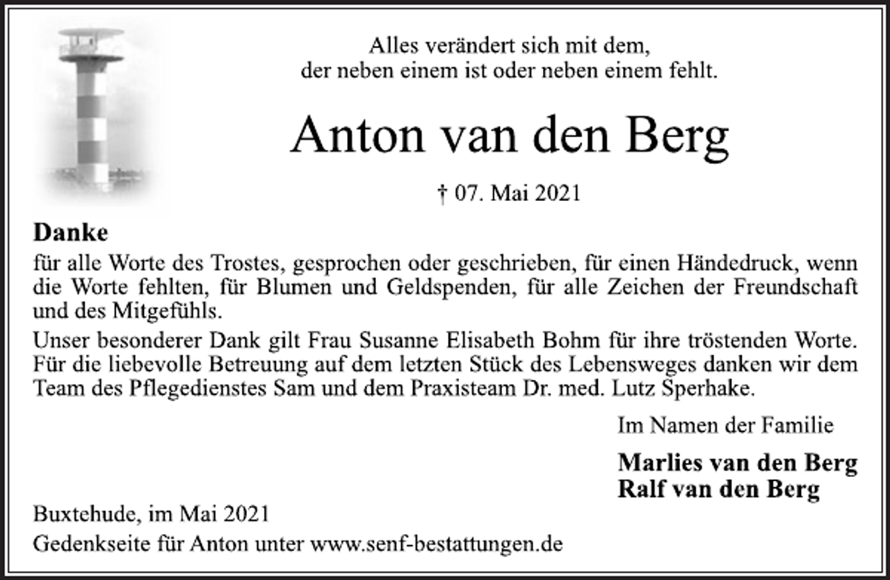 <p>Alles verändert sich mit dem,<br />der neben einem ist oder neben einem fehlt.<br />Anton van den Berg<br />† 07. Mai 2021<br />Danke<br />für alle Worte des Trostes, gesprochen oder geschrieben, für einen Händedruck, wenn die Worte fehlten, für Blumen und Geldspenden, für alle Zeichen der Freundschaft und des Mitgefühls.<br />Unser besonderer Dank gilt Frau Susanne Elisabeth Bohm für ihre tröstenden Worte.<br />Für die liebevolle Betreuung auf dem letzten Stück des Lebensweges danken wir dem Team des Pflegedienstes Sam und dem Praxisteam Dr. med. Lutz Sperhake.<br />Im Namen der Familie<br />Marlies van den Berg<br />Ralf van den Berg<br />Buxtehude, im Mai 2021<br />Gedenkseite für Anton unter www.senf-bestattungen.de</p>
