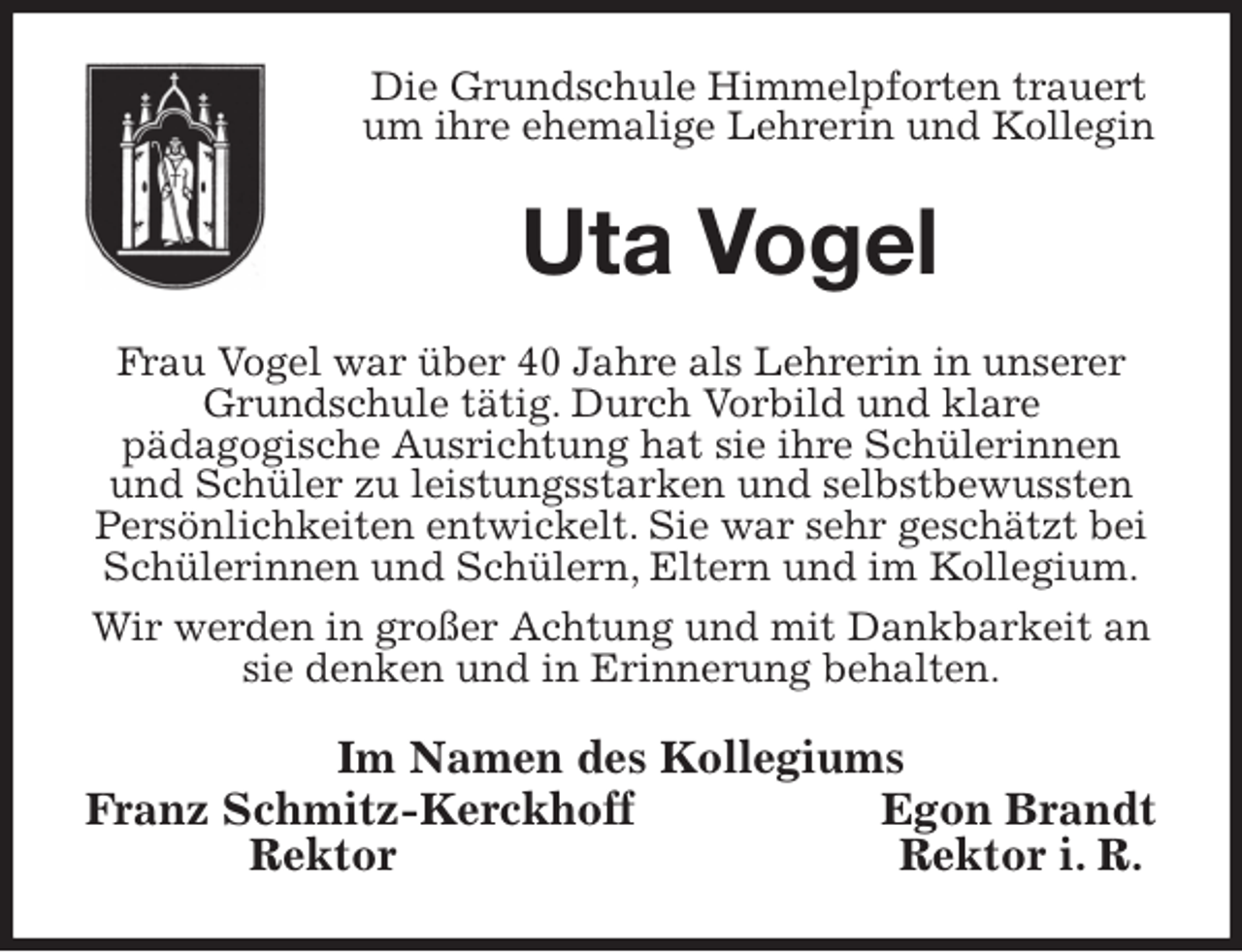 <p>Die Grundschule Himmelpforten trauert<br />um ihre ehemalige Lehrerin und Kollegin<br />Uta Vogel<br />Frau Vogel war über 40 Jahre als Lehrerin in unserer Grundschule tätig. Durch Vorbild und klare<br />pädagogische Ausrichtung hat sie ihre Schülerinnen und Schüler zu leistungsstarken und selbstbewussten Persönlichkeiten entwickelt. Sie war sehr geschätzt bei Schülerinnen und Schülern, Eltern und im Kollegium.<br />Wir werden in großer Achtung und mit Dankbarkeit an sie denken und in Erinnerung behalten.<br />Im Namen des Kollegiums<br />Franz Schmitz-Kerckhoff Egon Brandt<br />Rektor Rektor i. R.</p>